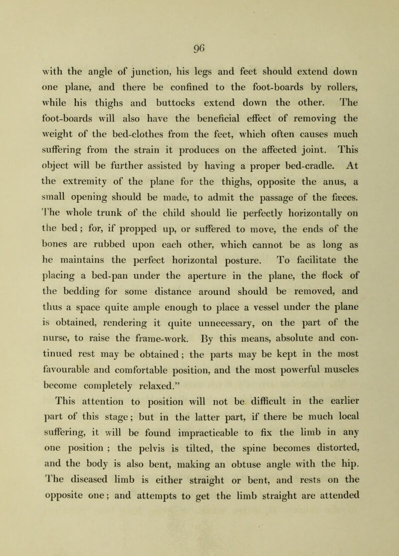 with the angle of junction, his legs and feet should extend down one plane, and there be confined to the foot-boards by rollers, while his thighs and buttocks extend down the other. The foot-boards will also have the beneficial effect of removing the weight of the bed-clothes from the feet, which often causes much suffering from the strain it produces on the affected joint. This object will be further assisted by having a proper bed-cradle. At the extremity of the plane for the thighs, opposite the anus, a small opening should be made, to admit the passage of the faeces. The whole trunk of the child should lie perfectly horizontally on the bed; for, if propped up, or suffered to move, the ends of the bones are rubbed upon each other, which cannot be as long as he maintains the perfect horizontal posture. To facilitate the placing a bed-pan under the aperture in the plane, the flock of the bedding for some distance around should be removed, and thus a space quite ample enough to place a vessel under the plane is obtained, rendering it quite unnecessary, on the part of the nurse, to raise the frame-work. By this means, absolute and con- tinued rest may be obtained ; the parts may be kept in the most favourable and comfortable position, and the most powerful muscles become completely relaxed.” This attention to position will not be difficult in the earlier part of this stage; but in the latter part, if there be much local suffering, it will be found impracticable to fix the limb in any one position ; the pelvis is tilted, the spine becomes distorted, and the body is also bent, making an obtuse angle with the hip. The diseased limb is either straight or bent, and rests on the opposite one; and attempts to get the limb straight are attended