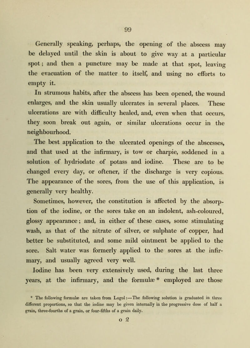 Generally speaking, perhaps, the opening of the abscess may be delayed until the skin is about to give way at a particular spot; and then a puncture may be made at that spot, leaving the evacuation of the matter to itself, and using no efforts to empty it. In strumous habits, after the abscess has been opened, the wound enlarges, and the skin usually ulcerates in several places. These ulcerations are with difficulty healed, and, even when that occurs, they soon break out again, or similar ulcerations occur in the neighbourhood. The best application to the ulcerated openings of the abscesses, and that used at the infirmary, is tow or charpie, soddened in a solution of hydriodate of potass and iodine. These are to be changed every day, or oftener, if the discharge is very copious. The appearance of the sores, from the use of this application, is generally very healthy. Sometimes, however, the constitution is affected by the absorp- tion of the iodine, or the sores take on an indolent, ash-coloured, glossy appearance; and, in either of these cases, some stimulating wash, as that of the nitrate of silver, or sulphate of copper, had better be substituted, and some mild ointment be applied to the sore. Salt water was formerly applied to the sores at the infir- mary, and usually agreed very well. Iodine has been very extensively used, during the last three years, at the infirmary, and the formulas * employed are those * The following formulae are taken from Lugol:—The following solution is graduated in three different proportions, so that the iodine may be given internally in the progressive dose of half a grain, three-fourths of a grain, or four-fifths of a grain daily. o 2