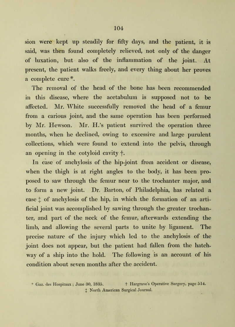 sion were kept up steadily for fifty days, and the patient, it is said, was then found completely relieved, not only of the danger of luxation, but also of the inflammation of the joint. At present, the patient walks freely, and every thing about her proves a complete cure*. The removal of the head of the bone has been recommended in this disease, where the acetabulum is supposed not to be affected. Mr. White successfully removed the head of a femur from a carious joint, and the same operation has been performed by Mr. Hewson. Mr. H.’s patient survived the operation three months, when he declined, owing to excessive and large purulent collections, which were found to extend into the pelvis, through an opening in the cotyloid cavity j\ In case of anchylosis of the hip-joint from accident or disease, when the thigh is at right angles to the body, it has been pro- posed to saw through the femur near to the trochanter major, and to form a new joint. Dr. Barton, of Philadelphia, has related a case X of anchylosis of the hip, in which the formation of an arti- ficial joint was accomplished by sawing through the greater trochan- ter, and part of the neck of the femur, afterwards extending the limb, and allowing the several parts to unite by ligament. The precise nature of the injury which led to the anchylosis of the joint does not appear, but the patient had fallen from the hatch- way of a ship into the hold. The following is an account of his condition about seven months after the accident. * Gaz. des Hospitaux; June 30, 1835. + Hargrave’s Operative Surgery, page 514. | North American Surgical Journal.