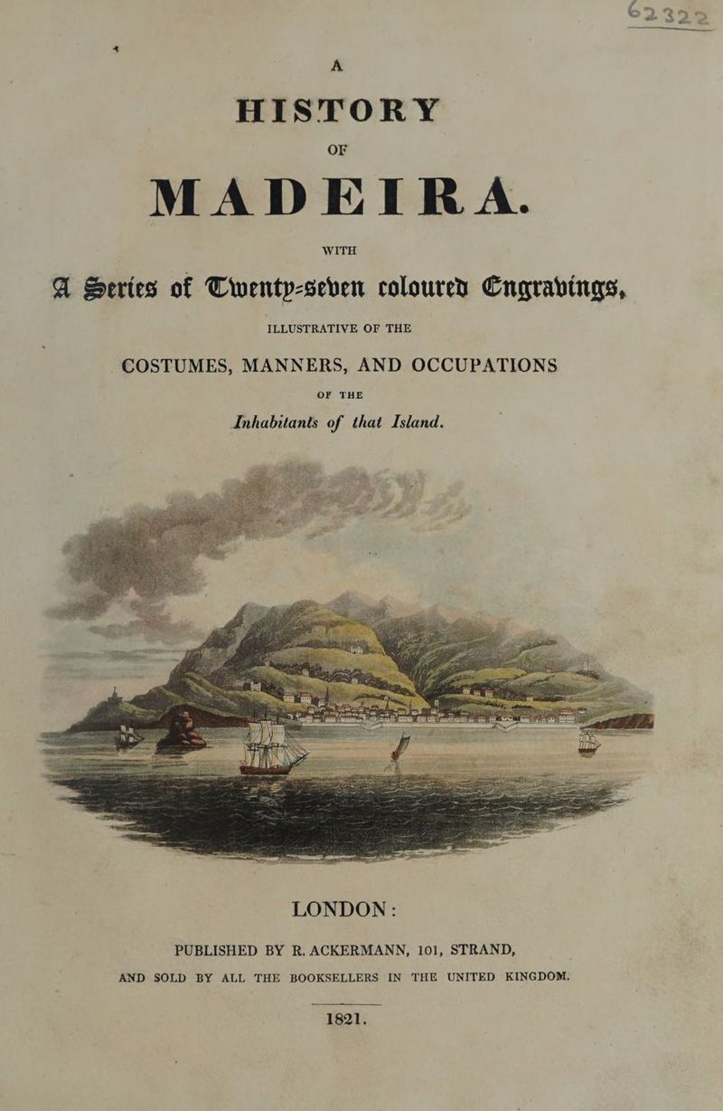 A HISTORY MADEIRA. A Series of Twenty-seven coloured Cngravings, ILLUSTRATIVE OF THE LONDON : PUBLISHED BY R. ACKERMANN, 101, STRAND, AND SOLD BY ALL THE BOOKSELLERS IN THE UNITED KINGDOM. 1821.