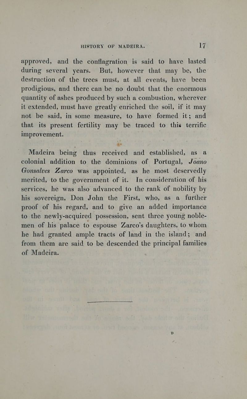 approved, and the conflagration is said to have lasted during several years. But, however that may be, the destruction of the trees must, at all events, have been prodigious, and there can be no doubt that the enormous quantity of ashes produced by such a combustion, wherever it extended, must have greatly enriched the soil, if it may not be said, in some measure, to have formed it; and that its present fertility may be traced to this terrific improvement. | ‘ “ Madeira being thus received and established, as a colonial addition to the dominions of Portugal, Joano Gonsalves Zarco was appointed, as he most deservedly merited, to the government of it. In consideration of his services, he was also advanced to the rank of nobility by his sovereign, Don John the First, who, as a _ further proof of his regard, and to give an added importance to the newly-acquired possession, sent three young noble- men of his palace to espouse Zarco’s daughters, to whom he had granted ample tracts of land in the island; and from them are said to be descended the principal families of Madeira.