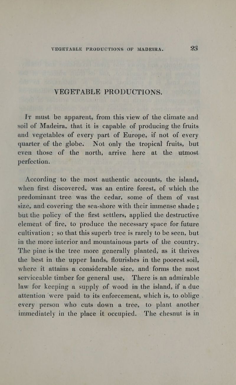VEGETABLE PRODUCTIONS. Ir must be apparent, from this view of the climate and soil of Madeira, that it is capable of producing the fruits and vegetables of every part of Europe, if not of every quarter of the globe. Not only the tropical fruits, but even those of the north, arrive here at the utmost perfection. According to the most authentic accounts, the island, when first discovered, was an entire forest, of which the predominant tree was the cedar, some of them of vast size, and covering the sea-shore with their immense shade ; but the policy of the first settlers, applied the destructive element of fire, to produce the necessary space for future cultivation ; so that this superb tree is rarely to be seen, but in the more interior and mountainous parts of the country. The pine is the tree more generally planted, as it thrives the best in the upper lands, flourishes in the poorest soil, where it attains a considerable size, and forms the most serviceable timber for general use, There is an admirable law for keeping a supply of wood in the island, if a due attention were ‘paid to its enforcement, which is, to oblige every person who cuts down a tree, to plant another immediately in the place it occupied. The chesnut is in