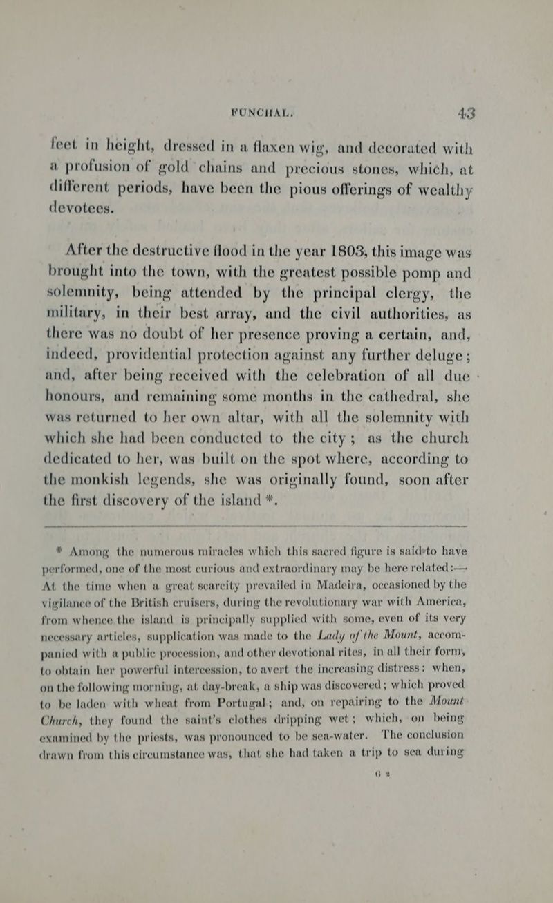 WUNCHAL, 4S feet in height, dressed in a flaxen wig, and decorated with a profusion of gold chains and precious stones, which, at different periods, have been the pious offerings of wealthy devotees. After the destructive flood in the year 1803, this image was brought into the town, with the greatest possible pomp and solemnity, being attended by the principal clergy, the military, in their best array, and the civil authorities, as there was no doubt of her presence proving a certain, and, indeed, providential protection against any further deluge ; and, after being received with the celebration of all due - honours, and remaining some months in the cathedral, she was returned to her own altar, with all the solemnity with which she had been conducted to the city; as the church dedicated to her, was built on the spot where, according to the monkish legends, she was originally found, soon after the first discovery of the island *. * Among the numerous miracles which this sacred figure is saidyto have performed, one of the most curious and extraordinary may be here related :— At the time when a great scarcity prevailed in Madeira, occasioned by the vigilance of the British cruisers, during the revolutionary war with America, from whence the island is principally supplied with some, even of its very necessary articles, supplication was made to the Lady of the Mount, accom- panied with a public procession, and other devotional rites, in all their form, to obtain her powerful intercession, to avert the increasing distress: when, on the following morning, at day-break, a ship was discovered ; which proved to be laden with wheat from Portugal; and, on repairing to the Mount Church, they found the saint’s clothes dripping wet; which, on being examined by the priests, was pronounced to be sea-water. The conclusion drawn from this circumstance was, that she had taken a trip to sea during Ge