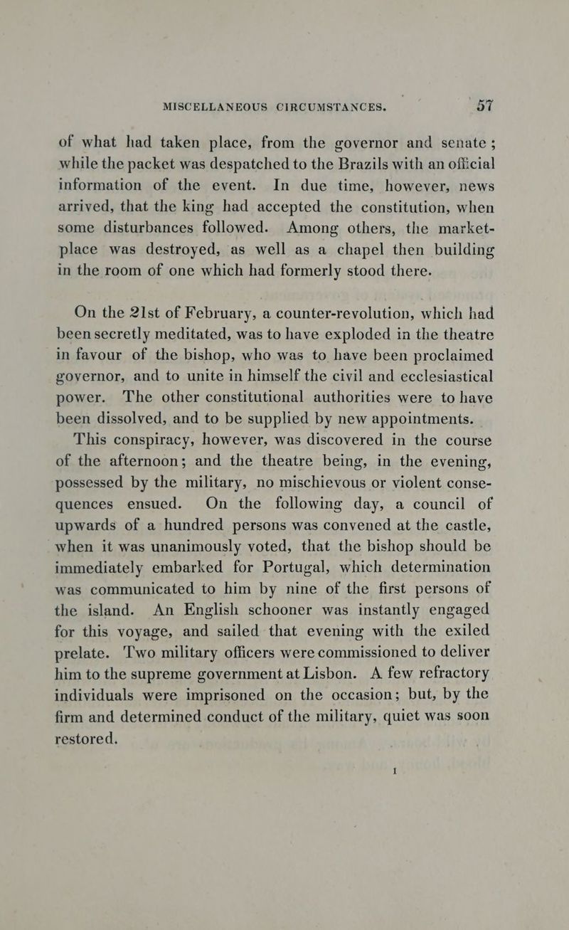 of what had taken place, from the governor and senate ; while the packet was despatched to the Brazils with an official information of the event. In due time, however, news arrived, that the king had accepted the constitution, when some disturbances followed. Among others, the market- place was destroyed, as well as a chapel then building in the room of one which had formerly stood there. On the 21st of February, a counter-revolution, which had beensecretly meditated, was to have exploded in the theatre in favour of the bishop, who was to have been proclaimed governor, and to unite in himself the civil and ecclesiastical power. The other constitutional authorities were to have been dissolved, and to be supplied by new appointments. This conspiracy, however, was discovered in the course of the afternoon; and the theatre being, in the evening, possessed by the military, no mischievous or violent conse- quences ensued. On the following day, a council of upwards of a hundred persons was convened at the castle, when it was unanimously voted, that the bishop should be immediately embarked for Portugal, which determination was communicated to him by nine of the first persons of the island. An English schooner was instantly engaged for this voyage, and sailed that evening with the exiled prelate. ‘Two military officers were commissioned to deliver him to the supreme government at Lisbon. A few refractory individuals were imprisoned on the occasion; but, by the firm and determined conduct of the military, quiet was soon restored.