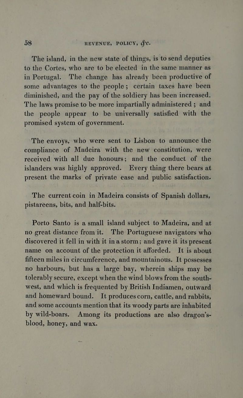 The island, in the new state of things, is to send deputies to the Cortes, who are to be elected in the same manner as in Portugal. The change has already been productive of some advantages to the people; certain taxes have been diminished, and the pay of the soldiery has been increased. The laws promise to be more impartially administered ; and the people appear to be universally satisfied with the promised system of government. The envoys, who were sent to Lisbon to announce the compliance of Madeira with the new constitution, were received with all due honours; and the conduct of the islanders was highly approved. Every thing there bears at present the marks of private ease and public satisfaction. The current coin in Madeira consists of Spanish dollars, pistareens, bits, and half-bits. Porto Santo is a small island subject to Madeira, and at no great distance from it. The Portuguese navigators who discovered it fell in with it ina storm; and gave it its present name on account of the protection it afforded. It is about fifteen miles in circumference, and mountainous. It possesses no harbours, but has a large bay, wherein ships may be tolerably secure, except when the wind blows from the south- west, and which is frequented by British Indiamen, outward and homeward bound. It produces corn, cattle, and rabbits, and some accounts mention that its woody parts are inhabited by wild-boars. Among its productions are also dragon’s- blood, honey, and wax.