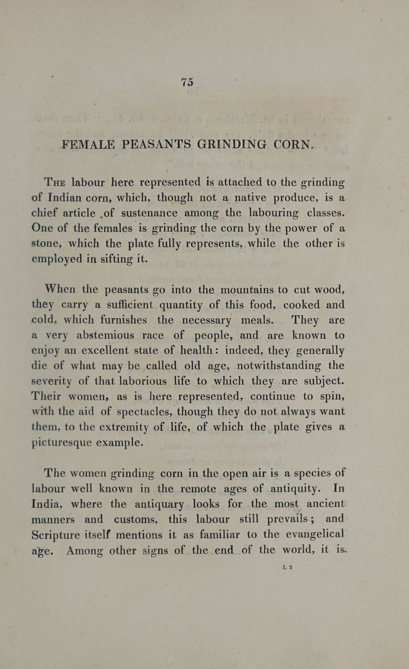 FEMALE PEASANTS GRINDING CORN. Tue labour here represented is attached to the grinding of Indian corn, which, though not a native produce, is a chief article .of sustenance among the labouring classes. One of the females is grinding the corn by the power of a stone, which the plate fully represents, while the other is employed in sifting it. When the peasants go into the mountains to cut wood, they carry a sufficient. quantity of this food, cooked and cold, which furnishes the necessary meals. They are a very abstemious race of people, and are known to enjoy an excellent state of health: indeed, they generally die of what may be called old age, notwithstanding the severity of that laborious life to which they are subject. Their women, as is here represented, continue to spin, with the aid of spectacles, though they do not always want them, to the extremity of life, of which the plate gives a picturesque example. The women grinding corn in the open air is a species of labour well known in the remote ages of antiquity. In India, where the antiquary looks for the most ancient manners and customs, this labour still prevails; and Scripture itself mentions it as familiar to the evangelical age. Among other signs of the end of the world, it is. L2