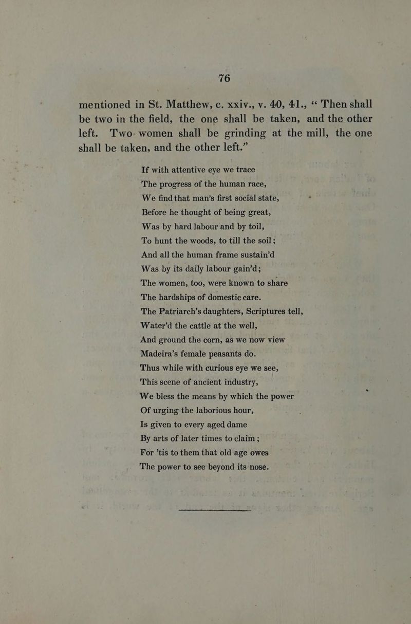 mentioned in St. Matthew, c. xxiv., v. 40, 41., “ Then shall be two in the field, the one shall be taken, and the other left. Two- women shall be grinding at the mill, the one shall be taken, and the other left.” If with attentive eye we trace The progress of the human race, We find that man’s first social state, Before he thought of being great, Was by hard labour and by toil, To hunt the woods, to till the soil; And all the human frame sustain’d Was by its daily labour gain’d; The women, too, were known to share The hardships of domestic care. The Patriarch’s daughters, Scriptures tell, Water’d the cattle at the well, And ground the corn, as we now view Madeira’s female peasants do. Thus while with curious eye we see, This scene of ancient industry, We bless the means by which the power Of urging the laborious hour, Is given to every aged dame By arts of later times to claim ; For ’tis to them that old age owes The power to see beyond its nose.