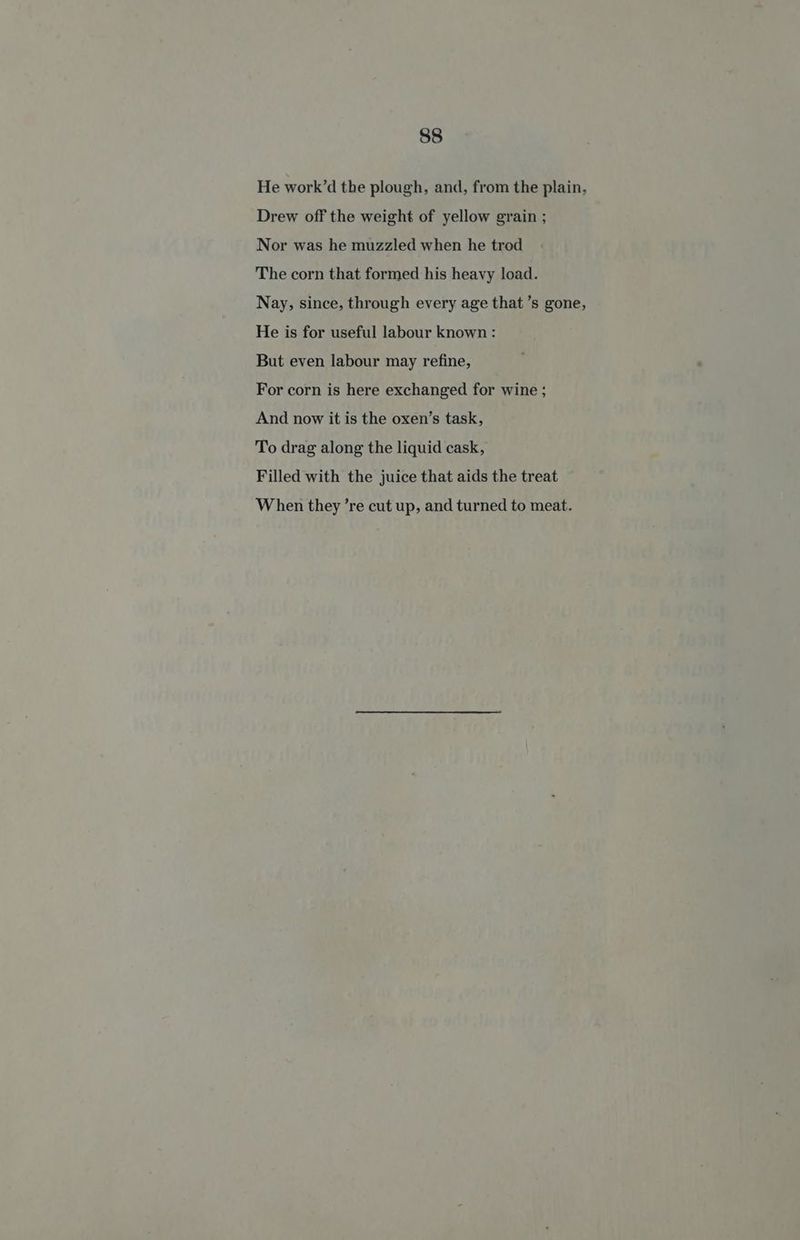 He work’d the plough, and, from the plain, Drew off the weight of yellow grain ; Nor was he muzzled when he trod The corn that formed his heavy load. Nay, since, through every age that’s gone, He is for useful labour known : But even labour may refine, For corn is here exchanged for wine ; And now it is the oxen’s task, To drag along the liquid cask, Filled with the juice that aids the treat When they ’re cut up, and turned to meat.