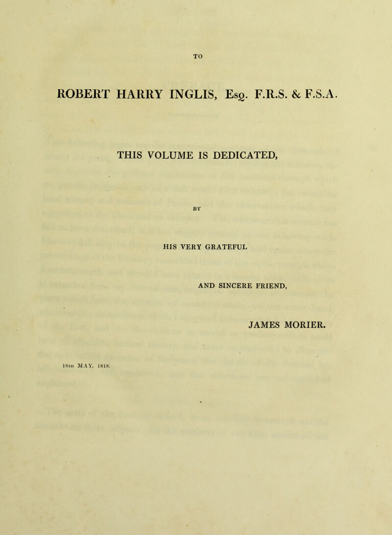 TO ROBERT HARRY INGLIS, EsS. F.R.S. & F.S.A. THIS VOLUME IS DEDICATED, HIS VERY GRATEFUL AND SINCERE FRIEND, JAMES MORIER. I8th MAY, 1818.