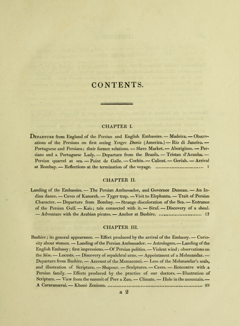 CONTENTS. CHAPTER I. Departure from England of the Persian and English Embassies. — Madeira. — Observ- ations of the Persians on first seeing Yengee Dunia (America.) — Rio di Janeiro. — Portuguese and Persians; their former relations. — Slave Market. — Aborigines. — Per- sians and a Portuguese Lady. — Departure from the Brazils. — Tristan d’Acunha. — Persian quarrel at sea. — Point de Galle. — Cochin.— Calicut.— Geriah.—Arrival at Bombay. — Reflections at the termination of the voyage 1 CHAPTER II. Landing of the Embassies. — The Persian Ambassador, and Governor Duncan. — An In- dian dance. — Caves of Kanareh. — Tyger trap. —Visit to Elephanta. — Trait of Persian Character. — Departure from Bombay. — Strange discoloration of the Sea. — Entrance of the Persian Gulf. — Kais; tale connected with it. — Siraf. — Discovery of a shoal. — Adventure with the Arabian pirates. — Anchor at Bushire 17 CHAPTER III. Bushire; its general appearance. — Effect produced by the arrival of the Embassy. — Curio- sity about women. — Landing of the Persian Ambassador. — Astrologers.—Landing of the English Embassy; first impressions.—Of Persian politics. —Violent wind; observations on the Sam. — Locusts Discovery of sepulchral urns. — Appointment of a Mehmandar. — Departure from Bushire. — Account of the Mamacenni. — Loss of the Mehmandar’s seals, and illustration of Scripture. — Shapour. — Sculptures. — Caves. — Rencontre with a Persian family. — Effects produced by the practice of our doctors. — Illustration of Scripture. — View from the summit of Peer a Zun. — Climate. — Hole in the mountain.— A Caravanserai. — Rhone Zenioun » 39 a 2