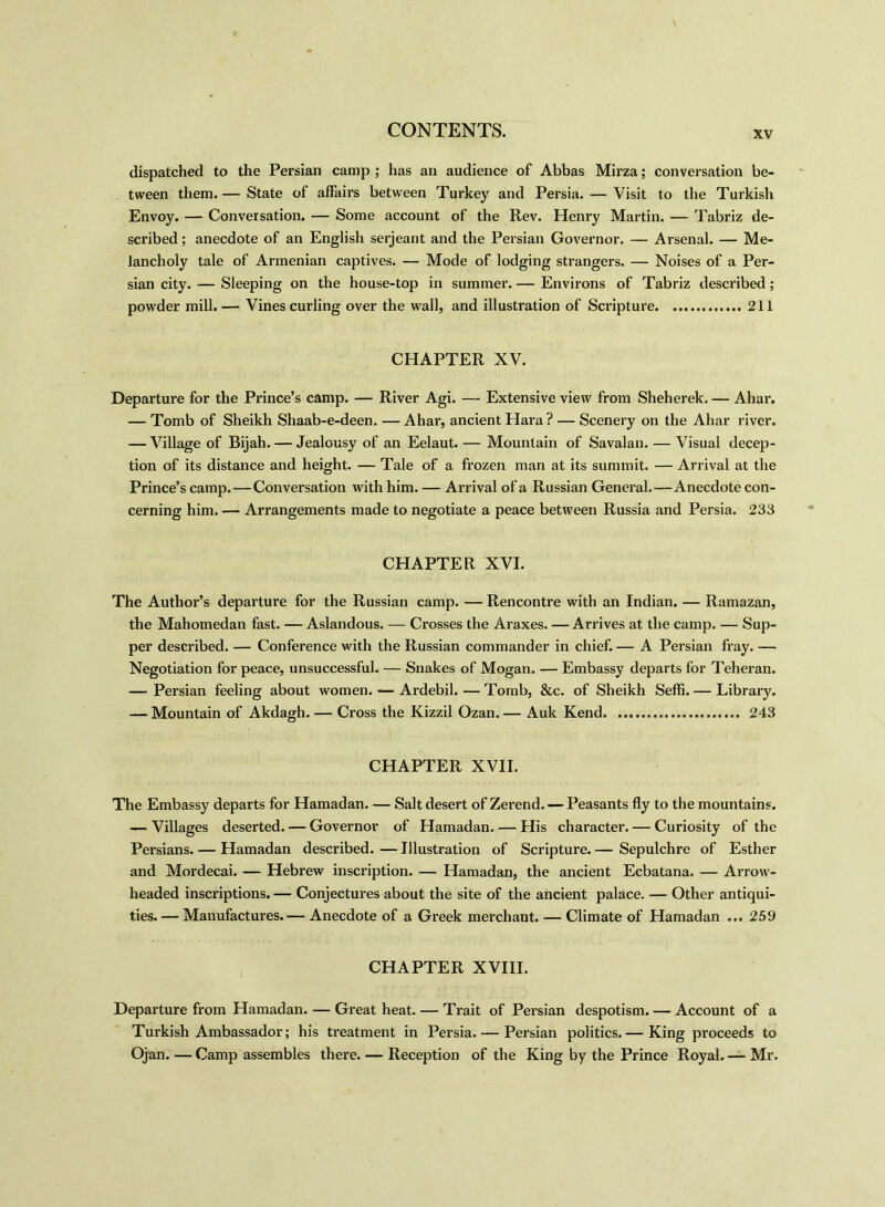 dispatched to the Persian camp ; has an audience of Abbas Mirza; conversation be- tween them. — State of affairs between Turkey and Persia. — Visit to the Turkish Envoy. — Conversation. — Some account of the Rev. Henry Martin. — Tabriz de- scribed ; anecdote of an English serjeant and the Persian Governor. — Arsenal. — Me- lancholy tale of Armenian captives. — Mode of lodging strangers. — Noises of a Per- sian city. — Sleeping on the house-top in summer. — Environs of Tabriz described ; powder mill.— Vines curling over the wall, and illustration of Scripture 211 CHAPTER XV. Departure for the Prince’s camp. — River Agi. — Extensive view from Sheherek. — Ahar. — Tomb of Sheikh Shaab-e-deen. — Ahar, ancient Hara ? — Scenery on the Ahar river. — Village of Bijah. — Jealousy of an Eelaut. — Mountain of Savalan. — Visual decep- tion of its distance and height. — Tale of a frozen man at its summit. — Arrival at the Prince’s camp.—Conversation with him. — Arrival of a Russian General.—Anecdote con- cerning him. — Arrangements made to negotiate a peace between Russia and Persia. 233 CHAPTER XVI. The Author’s departure for the Russian camp. — Rencontre with an Indian. — Ramazan, the Mahomedan fast. — Aslandous. — Crosses the Araxes. — Arrives at the camp. — Sup- per described. — Conference with the Russian commander in chief. — A Persian fray. — Negotiation for peace, unsuccessful. — Snakes of Mogan. — Embassy departs for Teheran. — Persian feeling about women. — Ardebil. — Tomb, &c. of Sheikh Seffi. — Library. — Mountain of Akdagh. — Cross the Kizzil Ozan. — Auk Kend 243 CHAPTER XVII. The Embassy departs for Hamadan. — Salt desert of Zerend. — Peasants fly to the mountains. — Villages deserted. — Governor of Hamadan. — His character. — Curiosity of the Persians. — Hamadan described.—Illustration of Scripture.— Sepulchre of Esther and Mordecai. — Hebrew inscription. — Hamadan, the ancient Ecbatana. — Arrow- headed inscriptions. — Conjectures about the site of the ancient palace. — Other antiqui- ties.— Manufactures.— Anecdote of a Greek merchant. — Climate of Hamadan ... 259 CHAPTER XVIII. Departure from Hamadan. — Great heat. — Trait of Persian despotism. — Account of a Turkish Ambassador; his treatment in Persia. — Persian politics.— King proceeds to Ojan. — Camp assembles there. — Reception of the King by the Prince Royal.— Mr.