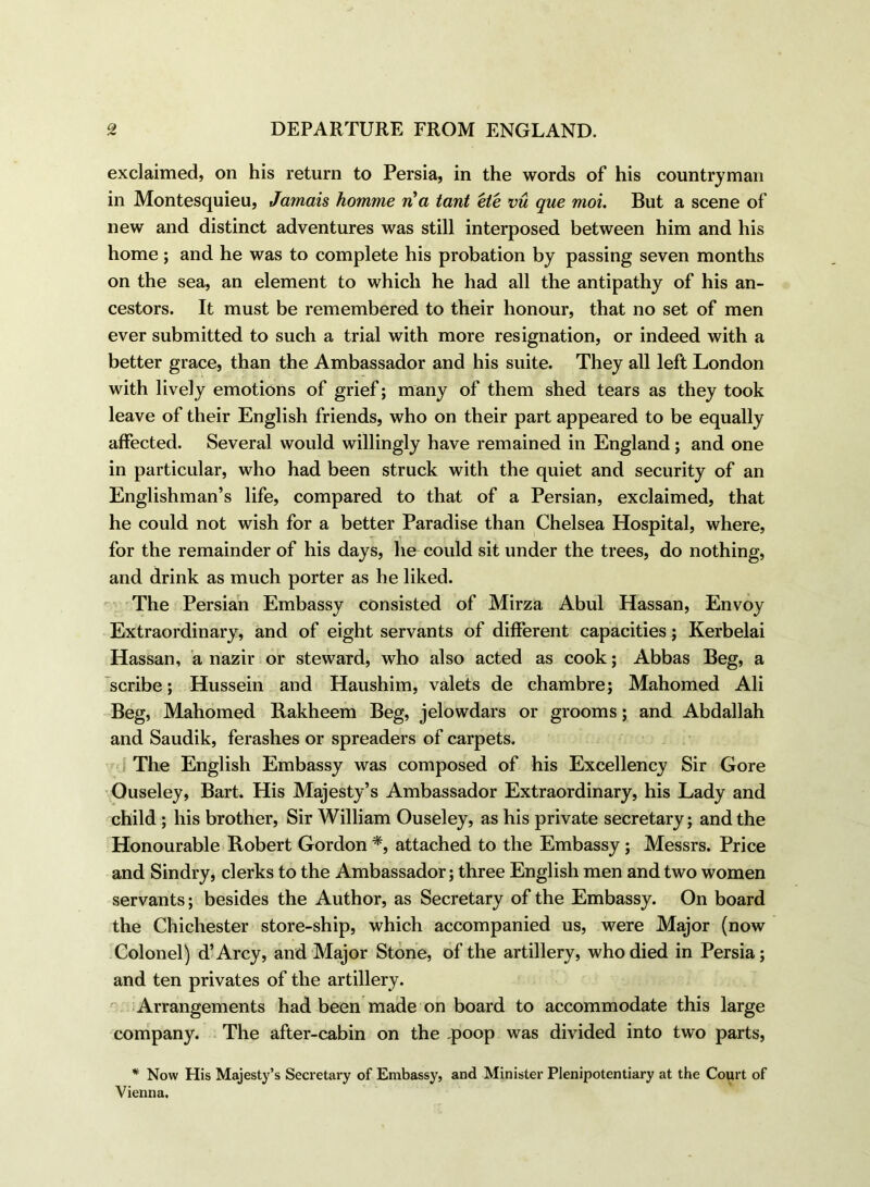 exclaimed, on his return to Persia, in the words of his countryman in Montesquieu, Jamais homme n a tant ete vu que moi. But a scene of new and distinct adventures was still interposed between him and his home; and he was to complete his probation by passing seven months on the sea, an element to which he had all the antipathy of his an- cestors. It must be remembered to their honour, that no set of men ever submitted to such a trial with more resignation, or indeed with a better grace, than the Ambassador and his suite. They all left London with lively emotions of grief; many of them shed tears as they took leave of their English friends, who on their part appeared to be equally affected. Several would willingly have remained in England; and one in particular, who had been struck with the quiet and security of an Englishman’s life, compared to that of a Persian, exclaimed, that he could not wish for a better Paradise than Chelsea Hospital, where, for the remainder of his days, he could sit under the trees, do nothing, and drink as much porter as he liked. The Persian Embassy consisted of Mirza Abul Hassan, Envoy Extraordinary, and of eight servants of different capacities ; Kerbelai Hassan, a riazir or steward, who also acted as cook; Abbas Beg, a scribe; Hussein and Haushim, valets de chambre; Mahomed Ali Beg, Mahomed Rakheem Beg, jelowdars or grooms; and Abdallah and Saudik, ferashes or spreaders of carpets. The English Embassy was composed of his Excellency Sir Gore Ouseley, Bart. His Majesty’s Ambassador Extraordinary, his Lady and child ; his brother, Sir William Ouseley, as his private secretary; and the Honourable Robert Gordon *, attached to the Embassy; Messrs. Price and Sindry, clerks to the Ambassador; three English men and two women servants; besides the Author, as Secretary of the Embassy. On board the Chichester store-ship, which accompanied us, were Major (now Colonel) d’Arcy, and Major Stone, of the artillery, who died in Persia; and ten privates of the artillery. Arrangements had been made on board to accommodate this large company. The after-cabin on the q>oop was divided into two parts, * Now His Majesty’s Secretary of Embassy, and Minister Plenipotentiary at the Court of Vienna.