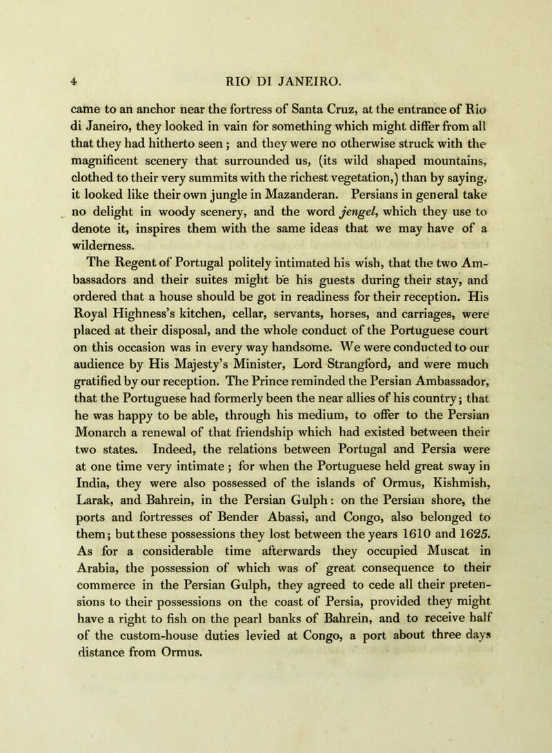 came to an anchor near the fortress of Santa Cruz, at the entrance of Rio di Janeiro, they looked in vain for something which might differ from all that they had hitherto seen ; and they were no otherwise struck with the magnificent scenery that surrounded us, (its wild shaped mountains, clothed to their very summits with the richest vegetation,) than by saying, it looked like their own jungle in Mazanderan. Persians in general take no delight in woody scenery, and the word jengel, which they use to denote it, inspires them with the same ideas that we may have of a wilderness. The Regent of Portugal politely intimated his wish, that the two Am- bassadors and their suites might be his guests during their stay, and ordered that a house should be got in readiness for their reception. His Royal Highness’s kitchen, cellar, servants, horses, and carriages, were placed at their disposal, and the whole conduct of the Portuguese court on this occasion was in every way handsome. We were conducted to our audience by His Majesty’s Minister, Lord Strangford, and were much gratified by our reception. The Prince reminded the Persian Ambassador, that the Portuguese had formerly been the near allies of his country; that he was happy to be able, through his medium, to offer to the Persian Monarch a renewal of that friendship which had existed between their two states. Indeed, the relations between Portugal and Persia were at one time very intimate ; for when the Portuguese held great sway in India, they were also possessed of the islands of Ormus, Kishmish, Larak, and Bahrein, in the Persian Gulph: on the Persian shore, the ports and fortresses of Bender Abassi, and Congo, also belonged to them; but these possessions they lost between the years 1610 and 1625. As for a considerable time afterwards they occupied Muscat in Arabia, the possession of which was of great consequence to their commerce in the Persian Gulph, they agreed to cede all their preten- sions to their possessions on the coast of Persia, provided they might have a right to fish on the pearl banks of Bahrein, and to receive half of the custom-house duties levied at Congo, a port about three days distance from Ormus.