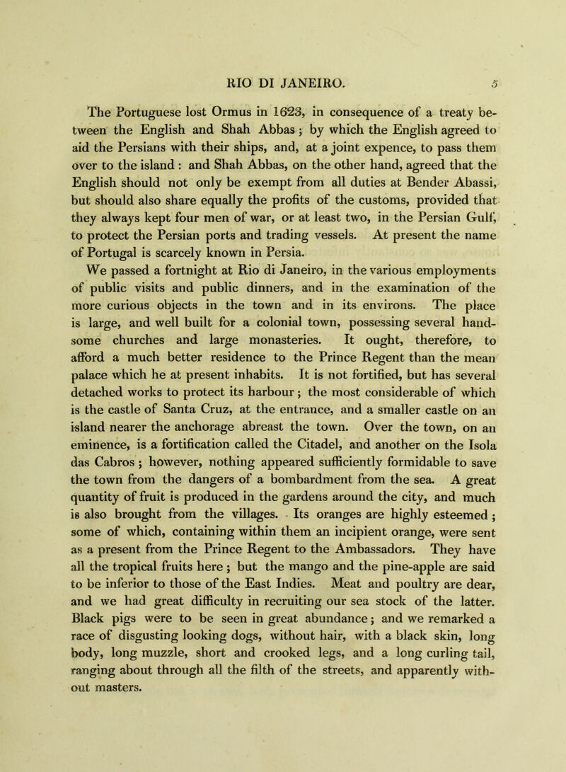 The Portuguese lost Ormus in 1623, in consequence of a treaty be- tween the English and Shah Abbas ; by which the English agreed to aid the Persians with their ships, and, at a joint expence, to pass them over to the island : and Shah Abbas, on the other hand, agreed that the English should not only be exempt from all duties at Bender Abassi, but should also share equally the profits of the customs, provided that they always kept four men of war, or at least two, in the Persian Gulf, to protect the Persian ports and trading vessels. At present the name of Portugal is scarcely known in Persia. We passed a fortnight at Rio di Janeiro, in the various employments of public visits and public dinners, and in the examination of the more curious objects in the town and in its environs. The place is large, and well built for a colonial town, possessing several hand- some churches and large monasteries. It ought, therefore, to afford a much better residence to the Prince Regent than the mean palace which he at present inhabits. It is not fortified, but has several detached works to protect its harbour; the most considerable of which is the castle of Santa Cruz, at the entrance, and a smaller castle on an island nearer the anchorage abreast the town. Over the town, on an eminence, is a fortification called the Citadel, and another on the Isola das Cabros ; however, nothing appeared sufficiently formidable to save the town from the dangers of a bombardment from the sea. A great quantity of fruit is produced in the gardens around the city, and much is also brought from the villages. Its oranges are highly esteemed ; some of which, containing within them an incipient orange, were sent as a present from the Prince Regent to the Ambassadors. They have all the tropical fruits here ; but the mango and the pine-apple are said to be inferior to those of the East Indies. Meat and poultry are dear, and we had great difficulty in recruiting our sea stock of the latter. Black pigs were to be seen in great abundance; and we remarked a race of disgusting looking dogs, without hair, with a black skin, long body, long muzzle, short and crooked legs, and a long curling tail, ranging about through all the filth of the streets, and apparently with- out masters.