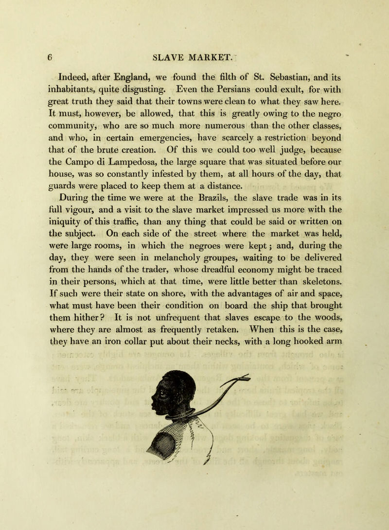 Indeed, after England, we found the filth of St. Sebastian, and its inhabitants, quite disgusting. Even the Persians could exult, for with great truth they said that their towns were clean to what they saw here. It must, however, be allowed, that this is greatly owing to the negro community, who are so much more numerous than the other classes, and who, in certain emergencies, have scarcely a restriction beyond that of the brute creation. Of this we could too well judge, because the Campo di Lampedosa, the large square that was situated before our house, was so constantly infested by them, at all hours of the day, that guards were placed to keep them at a distance. During the time we were at the Brazils, the slave trade was in its full vigour, and a visit to the slave market impressed us more with the iniquity of this traffic, than any thing that could be said or written on the subject. On each side of the street where the market was held, were large rooms, in which the negroes were kept; and, during the day, they were seen in melancholy groupes, waiting to be delivered from the hands of the trader, whose dreadful economy might be traced in their persons, which at that time, were little better than skeletons. If such were their state on shore, with the advantages of air and space, what must have been their condition on board the ship that brought them hither? It is not unfrequent that slaves escape to the woods, where they are almost as frequently retaken. When this is the case, they have an iron collar put about their necks, with a long hooked arm