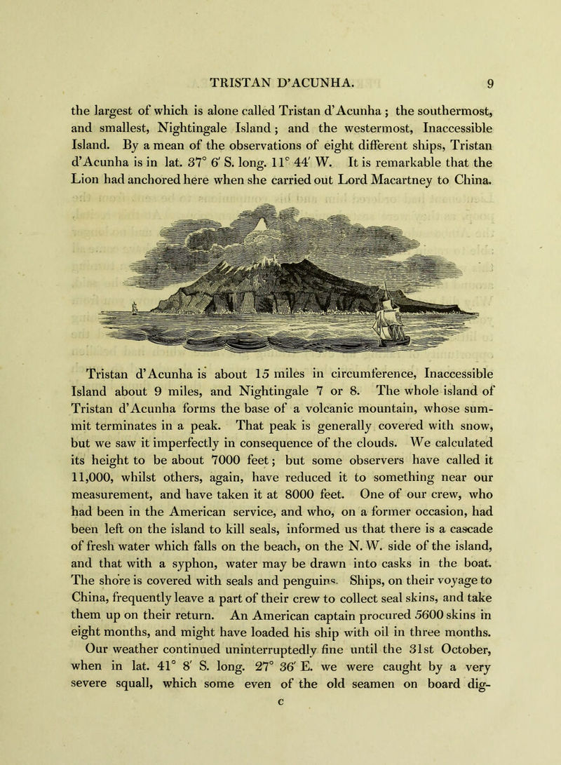 the largest of which is alone called Tristan d’Acunha ; the southermost, and smallest, Nightingale Island; and the westermost, Inaccessible Island. By a mean of the observations of eight different ships, Tristan d’Acunha is in lat. 37° 6' S. long. 11° 44' W. It is remarkable that the Lion had anchored here when she carried out Lord Macartney to China. Tristan d’Acunha is about 15 miles in circumference, Inaccessible Island about 9 miles, and Nightingale 7 or 8. The whole island of Tristan d’Acunha forms the base of a volcanic mountain, whose sum- mit terminates in a peak. That peak is generally covered with snow, but we saw it imperfectly in consequence of the clouds. We calculated its height to be about 7000 feet; but some observers have called it 11,000, whilst others, again, have reduced it to something near our measurement, and have taken it at 8000 feet. One of our crew, who had been in the American service, and who, on a former occasion, had been left on the island to kill seals, informed us that there is a cascade of fresh water which falls on the beach, on the N. W. side of the island, and that with a syphon, water may be drawn into casks in the boat. The shore is covered with seals and penguins Ships, on their voyage to China, frequently leave a part of their crew to collect seal skins, and take them up on their return. An American captain procured 5600 skins in eight months, and might have loaded his ship with oil in three months. Our weather continued uninterruptedly fine until the 31st October, when in lat. 41° 8' S. long. 27° 36' E. we were caught by a very severe squall, which some even of the old seamen on board dig- c