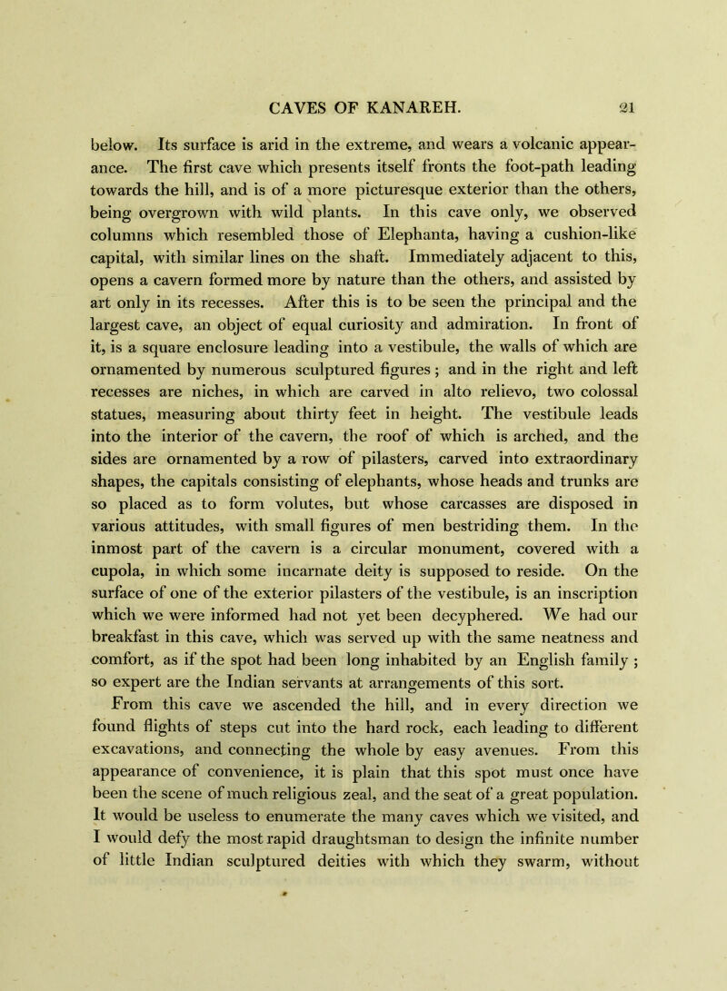 below. Its surface is arid in the extreme, and wears a volcanic appear- ance. The first cave which presents itself fronts the foot-path leading towards the hill, and is of a more picturesque exterior than the others, being overgrown with wild plants. In this cave only, we observed columns which resembled those of Elephanta, having a cushion-like capital, with similar lines on the shaft. Immediately adjacent to this, opens a cavern formed more by nature than the others, and assisted by art only in its recesses. After this is to be seen the principal and the largest cave, an object of equal curiosity and admiration. In front of it, is a square enclosure leading into a vestibule, the walls of which are ornamented by numerous sculptured figures ; and in the right and left recesses are niches, in which are carved in alto relievo, two colossal statues, measuring about thirty feet in height. The vestibule leads into the interior of the cavern, the roof of which is arched, and the sides are ornamented by a row of pilasters, carved into extraordinary shapes, the capitals consisting of elephants, whose heads and trunks are so placed as to form volutes, but whose carcasses are disposed in various attitudes, with small figures of men bestriding them. In the inmost part of the cavern is a circular monument, covered with a cupola, in which some incarnate deity is supposed to reside. On the surface of one of the exterior pilasters of the vestibule, is an inscription which we were informed had not yet been decyphered. We had our breakfast in this cave, which was served up with the same neatness and comfort, as if the spot had been long inhabited by an English family ; so expert are the Indian servants at arrangements of this sort. From this cave we ascended the hill, and in every direction we found flights of steps cut into the hard rock, each leading to different excavations, and connecting the whole by easy avenues. From this appearance of convenience, it is plain that this spot must once have been the scene of much religious zeal, and the seat of a great population. It would be useless to enumerate the many caves which we visited, and I would defy the most rapid draughtsman to design the infinite number of little Indian sculptured deities with which they swarm, without