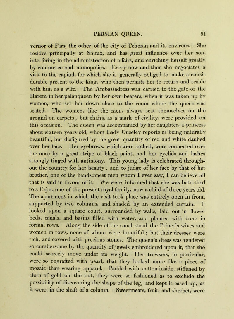 vernor of Fars, the other of the city of Teheran and its environs. She resides principally at Shiraz, and has great influence over her son, interfering in the administration of affairs, and enriching herself greatly by commerce and monopolies. Every now and then she negociates a visit to the capital, for which she is generally obliged to make a consi- derable present to the king, who then permits her to return and reside with him as a wife. The Ambassadress was carried to the gate of the Harem in her palanqueen by her own bearers, when it was taken up by women, who set her down close to the room where the queen was seated. The women, like the men, alwavs seat themselves on the ground on carpets; but chairs, as a mark of civility, were provided on this occasion. The queen was accompanied by her daughter, a princess about sixteen years old, whom Lady Ouseley reports as being naturally beautiful, but disfigured by the great quantity of red and white daubed over her face. Her eyebrows, which were arched, were connected over the nose by a great stripe of black paint, and her eyelids and lashes strongly tinged with antimony. This young lady is celebrated through- out the country for her beauty ; and to judge of her face by that of her brother, one of the handsomest men whom I ever saw, I can believe all that is said in favour of it. We were informed that she was betrothed to a Cajar, one of the present royal family, now a child of three years old. The apartment in which the visit took place was entirely open in front, supported by two columns, and shaded by an extended curtain. It looked upon a square court, surrounded by walls, laid out in flower beds, canals, and basins filled with water, and planted with trees in formal rows. Along the side of the canal stood the Prince’s wives and women in rows, none of whom were beautiful; but their dresses were rich, and covered with precious stones. The queen’s dress was rendered so cumbersome by the quantity of jewels embroidered upon it, that she could scarcely move under its weight. Her trowsers, in particular, were so engrafted with pearl, that they looked more like a piece of mosaic than wearing apparel. Padded with cotton inside, stiffened by cloth of gold on the out, they were so fashioned as to exclude the possibility of discovering the shape of the leg, and kept it cased up, as it were, in the shaft of a column. Sweetmeats, fruit, and sherbet, were