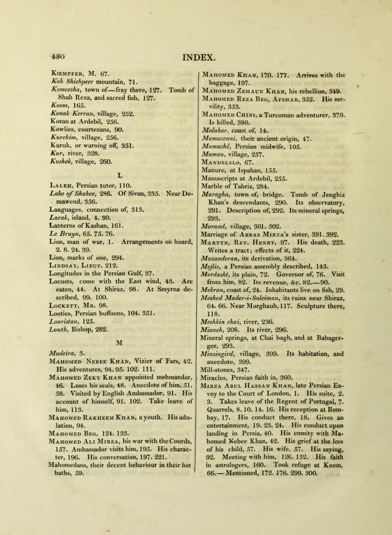 Kcempfer, M. 67. Roll Shishpeer mountain, 71. Komeesha, town of—fray there, 127. Tomb of Shah Reza, and sacred fish, 127. Room, 165. Ronak Rerran, village, 252. Koran at Ardebil, 256. Kowlies, courtezans, 90. Rurehim, village, 256. Kuruk, or warning off, 351. Rur, river, 328. Kushek, village, 260. L Laleh, Persian tutor, 110. Lake of Shahee, 286. Of Sivan, 335. NearDe- mawend, 356. Languages, connection of, 313. Larak, island, 4. 30. Lanterns of Kashan, 161. Le Bruyn, 65. 75. 76. Lion, man of war, 1. Arrangements on board, 2. 8. 24. 39. Lion, marks of one, 294. Lindsay, Lieut. 212. Longitudes in the Persian Gulf, 37. Locusts, come with the East wind, 43. Are eaten, 44. At Shiraz, 98. At Smyrna de- scribed, 99. 100. Lockett, Mr. 98. Looties, Persian buffoons, 104. 351. Louristan, 125. Louith, Bishop, 282. M Madeira, 3. Mahomed Nebee Khan, Vizier of Fars, 42. His adventures, 94.95. 102. 111. Mahomed Zeky Khan appointed mehmandar, 46. Loses his seals, 48. Anecdote of him, 51. 58. Visited by English Ambassador, 91. His account of himself, 91. 102. Take leave of him, 113. Mahomed Rakheem Khan, ayouth. Hisadu- lation, 94. Mahomed Beg, 124. 133. Mahomed Ali Mirza, his war with theCourds, 157. Ambassador visits him, 195. His charac- ter, 196. His conversation, 197. 221. Mahomedans, their decent behaviour in their hot baths, 59. Mahomed Khan, 170. 177. Arrives with the baggage, 197. Mahomed Zemaun Khan, his rebellion, 349. Mahomed Reza Beg, Afshar, 352. His ser- vility, 353. Mahomed Chini, a Turcoman adventurer, 379. Is killed, 380. Malabar, coast of, 14. Mamacenni, their ancient origin, 47. Mamache, Persian midwife, 105. Maman, village, 257- Mandelslo, 67. Manure, at Ispahan, 155. Manuscripts at Ardebil, 255. Marble of Tabriz, 284. Maragha, town of, bridge. Tomb of Jenghiz Khan’s descendants, 290. Its observatory, 291. Description of, 292. Its mineral springs, 293. Maraud, village, 301. 302. Marriage of Abbas Mirza’s sister, 391.392. Martyn, Rev. Henry, 97. His death, 223. Writes a tract; effects of it, 224. Mazanderan, its derivation, 364. Mejlis, a Persian assembly described, 143. Merdasht, its plain, 72. Governor of, 76. Visit from him, 82. Its revenue, &c. 82.—90. Mekran, coast of, 24. Inhabitants live on fish, 29. Meshed Mader-i-Sideiman, its ruins near Shiraz, 64. 66. Near Morghaub, 117. Sculpture there, 118. Meshkin chai, river, 236. Mianeh, 208. Its river, 296. Mineral springs, at Chai bagh, and at Babager- ger, 293. Minsingird, village, 399. Its habitation, and anecdote, 399. Mill-stones, 347. Miracles, Persian faith in, 360. Mirza Abul Hassan Khan, late Persian En- voy to the Court of London, 1. His suite, 2. 3. Takes leave of the Regent of Portugal, 7. Quarrels, 8. 10. 14. 16. His reception at Bom- bay, 17. His conduct there, 18. Gives an entertainment, 19. 23. 24. His conduct upon landing in Persia, 40. His enmity with Ma- homed Nebee Khan, 42. His grief at the loss of his child, 57. His wife, 57. His saying, 92. Meeting with him, 126. 132. His faith in astrologers, 160. Took refuge at Koom, 66.— Mentioned, 172. 176. 299. 300.