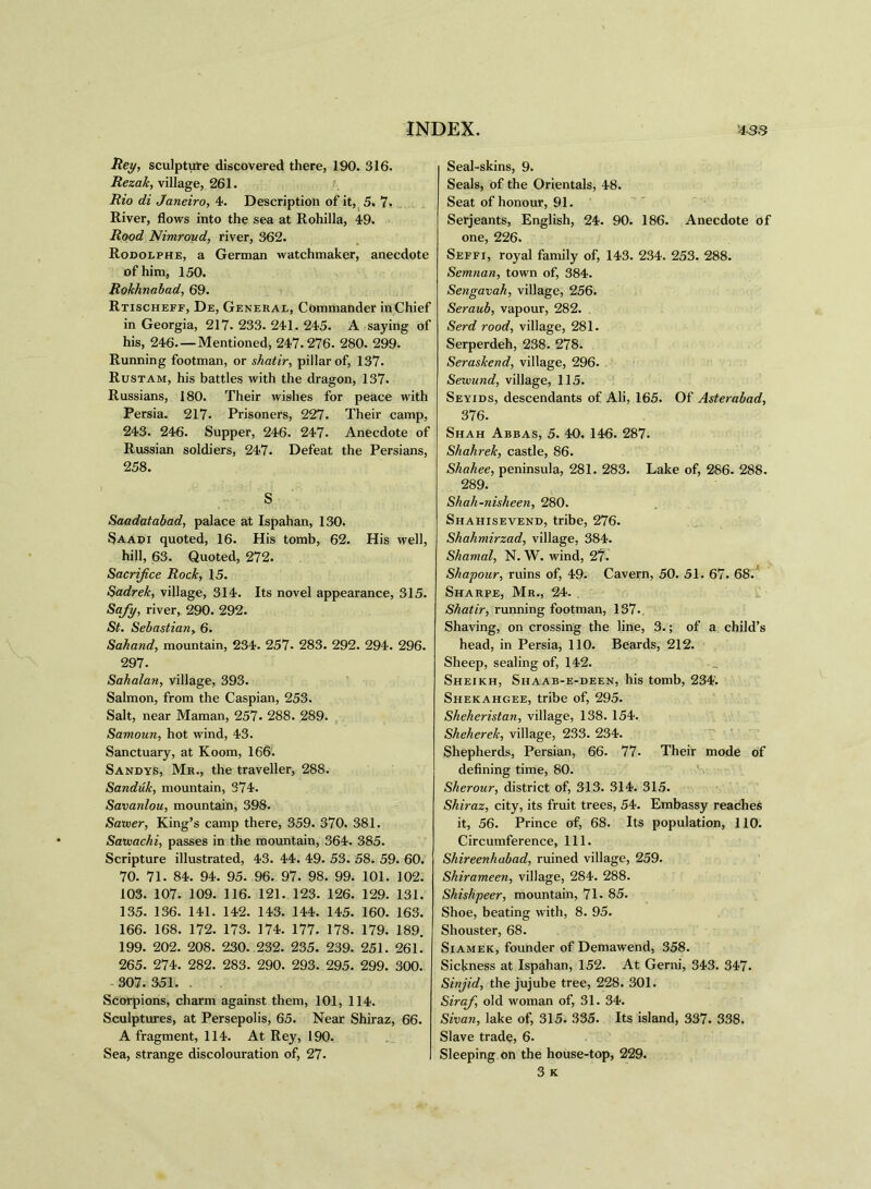 Hey, sculpture discovered there, 190. 316. Rezak, village, 261. Rio di Janeiro, 4. Description of it, 5. 7- River, flows into the sea at Rohilla, 49. Rood Nimroud, river, 362. Rodolphe, a German watchmaker, anecdote of him, 150. Rokhnabad, 69. Rtischeff, De, General, Commander in Chief in Georgia, 217. 233. 241. 245. A saying of his, 246.—Mentioned, 247.276. 280. 299. Running footman, or shatir, pillar of, 137. Rustam, his battles with the dragon, 137. Russians, 180. Their wishes for peace with Persia. 217- Prisoners, 227. Their camp, 243. 246. Supper, 246. 247. Anecdote of Russian soldiers, 247. Defeat the Persians, 258. S Saadatabad, palace at Ispahan, 130. Saadi quoted, 16. His tomb, 62. His well, hill, 63. Quoted, 272. Sacrifice Rock, 15. Sadrek, village, 314. Its novel appearance, 315. Safy, river, 290. 292. St. Sebastian> 6. Sahand, mountain, 234. 257- 283. 292. 294. 296. 297. Sahalan, village, 393. Salmon, from the Caspian, 253. Salt, near Maman, 257. 288. 289. Samoun, hot wind, 43. Sanctuary, at Koom, 166. Sandys, Mr., the traveller, 288. Sanduk, mountain, 374. Savanlou, mountain, 398. Sawer, King’s camp there, 359. 370. 381. SaUiachi, passes in the mountain, 364. 385. Scripture illustrated, 43. 44. 49. 53. 58. 59. 60. 70. 71. 84. 94. 95. 96. 97. 98. 99. 101. 102. 103. 107. 109. 116. 121. 123. 126. 129. 131. 135. 136. 141. 142. 143. 144. 145. 160. 163. 166. 168. 172. 173. 174. 177. 178. 179. 189. 199. 202. 208. 230. 232. 235. 239. 251. 261. 265. 274. 282. 283. 290. 293. 295. 299. 300. 307. 351. . Scorpions, charm against them, 101, 114. Sculptures, at Persepolis, 65. Near Shiraz, 66. A fragment, 114. At Rey, 190. Sea, strange discolouration of, 27. Seal-skins, 9. Seals, of the Orientals, 48. Seat of honour, 91. Serjeants, English, 24. 90. 186. Anecdote of one, 226. Seffi, royal family of, 143. 234. 253. 288. Semnan, town of, 384. Sengavah, village, 256. Seraub, vapour, 282. Serd rood, village, 281. Serperdeh, 238. 278. Seraskend, village, 296. Setvund, village, 115. Seyids, descendants of Ali, 165. Of Asterabad, 376. Shah Abbas, 5. 40. 146. 287. Shahrek, castle, 86. Shahee, peninsula, 281. 283. Lake of, 286. 288. 289. Shah-nisheen, 280. Shahisevend, tribe, 276. Shahmirzad, village, 384. Shamal, N. W. wind, 27. Skapour, ruins of, 49. Cavern, 50. 51. 67. 68. Sharpe, Mr., 24. Shatir, running footman, 137. Shaving, on crossing the line, 3.; of a child’s head, in Persia, 110. Beards, 212. Sheep, sealing of, 142. Sheikh, Siiaab-e-deen, his tomb, 234. Shekahgee, tribe of, 295. Sheheristan, village, 138. 154. Sheherek, village, 233. 234. Shepherds, Persian, 66. 77- Their mode of defining time, 80. Sherour, district of, 313. 314. 315. Shiraz, city, its fruit trees, 54. Embassy reaches it, 56. Prince of, 68. Its population, 110. Circumference, 111. Shireenhubad, ruined village, 259. Shirameen, village, 284. 288. Shishpeer, mountain, 71. 85. Shoe, beating with, 8. 95. Shouster, 68. Siamek, founder of Demawend, 358. Sickness at Ispahan, 152. At Gerni, 343. 347. Sinjid, the jujube tree, 228. 301. Sirafi, old woman of, 31. 34. Sivan, lake of, 315. 335. Its island, 337. 338. Slave trade, 6. Sleeping on the house-top, 229. 3 K