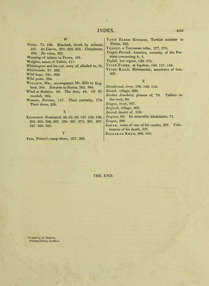 W Water, 71. 164*. Brackish, drank by animals, 167. At Casvin, 207. 233. 262. Chalybeate, 234. Its value, 367. Weaning of infants in Persia, 101. Weights, maun of Tabriz, 111. Whittington and his cat, story of, alluded to, 31. Whirlwinds, 97. 202. Wild hogs, 241. 303. Wild goats, 294. Willock, Mr., accompanies Mr. Ellis to Eng- land, 348. Returns to Persia, 385. 389. Wind at Bushire, 43. The Sam, 43. Of Fi- rouzkoh, 362. Women, Persian, 117. Their curiosity, 174. Their dress, 229. X Xenophon illustrated, 46.55. 93. 127.169. 198. 201. 203. 206. 207. 239. 261. 272. 281. 297. 347. 393. 395. Y Yam, Prince’s camp there, 217. 302. Yasin Zadeh Effendi, Turkish minister in Persia, 222. Yemout, a Turcoman tribe, 377. 378. Yengee Duniah, America, curiosity of the Per- sians concerning it, 3. Yeylalt, hot region, 120. 378. Yusuf Padre, at Ispahan, 146. 147. 148. Yusuf Khan, Mehmandar, anecdotes of him, 307. Z Zainderood, river, 138. 140. 154. Zavieh, village, 260. Zendan Jemsheed, prisons of, 79. Tablets on the rock, 80. Zengui, river, 337. Zenjireh, village, 303. Zerend, desert of, 259. Zergoon, 69. Its miserable inhabitants, 71. Zengan, 208. Zohak, ruins of one of his castles, 297. Cele- bration of his death, 357. Zulfakar Khan, 366. 383. THE END. Printed by A. Strnhan, Printers-Street, London.