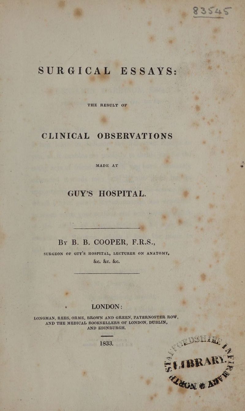 SURGICAL ESSAYS: — CLINICAL OBSERVATIONS MADE AT GUY’S HOSPITAL. 4 By B. B. COOPER, F.R.S., SURGEON OF GUY’S HOSPITAL, LECTURER ON ANATOMY, &amp;e. &amp;e. &amp;c. LONDON : LONGMAN, REES, ORME, BROWN AND GREEN, PATERNOSTER ROW, AND THE MEDICAL BOOKSELLERS OF LONDON, DUBLIN, AND EDINBURGH, a‘ 1833. | post ma antl <u * Py