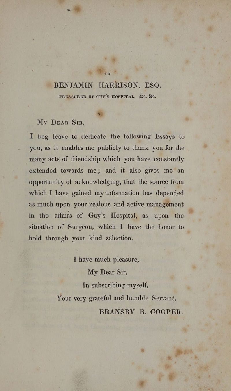 a ss *,, ‘ ' BENJAMIN HARRISON, ESQ. TREASURER OF GUY’S HOSPITAL, &c. &c. . My Dear Sir, I beg leave to dedicate the following Essays to you, as it enables me publicly to thank you for the many acts of friendship which you have constantly extended towards me; and it also gives me an opportunity of acknowledging, that the source from which I have gained my-information has depended as much upon your zealous and active management in the affairs of Guy’s Hospital, as upon the situation of Surgeon, which I have the honor to | hold through your kind selection. 1 have much pleasure, My Dear Sir, In subscribing myself, Your very grateful and humble Servant, BRANSBY B. COOPER.