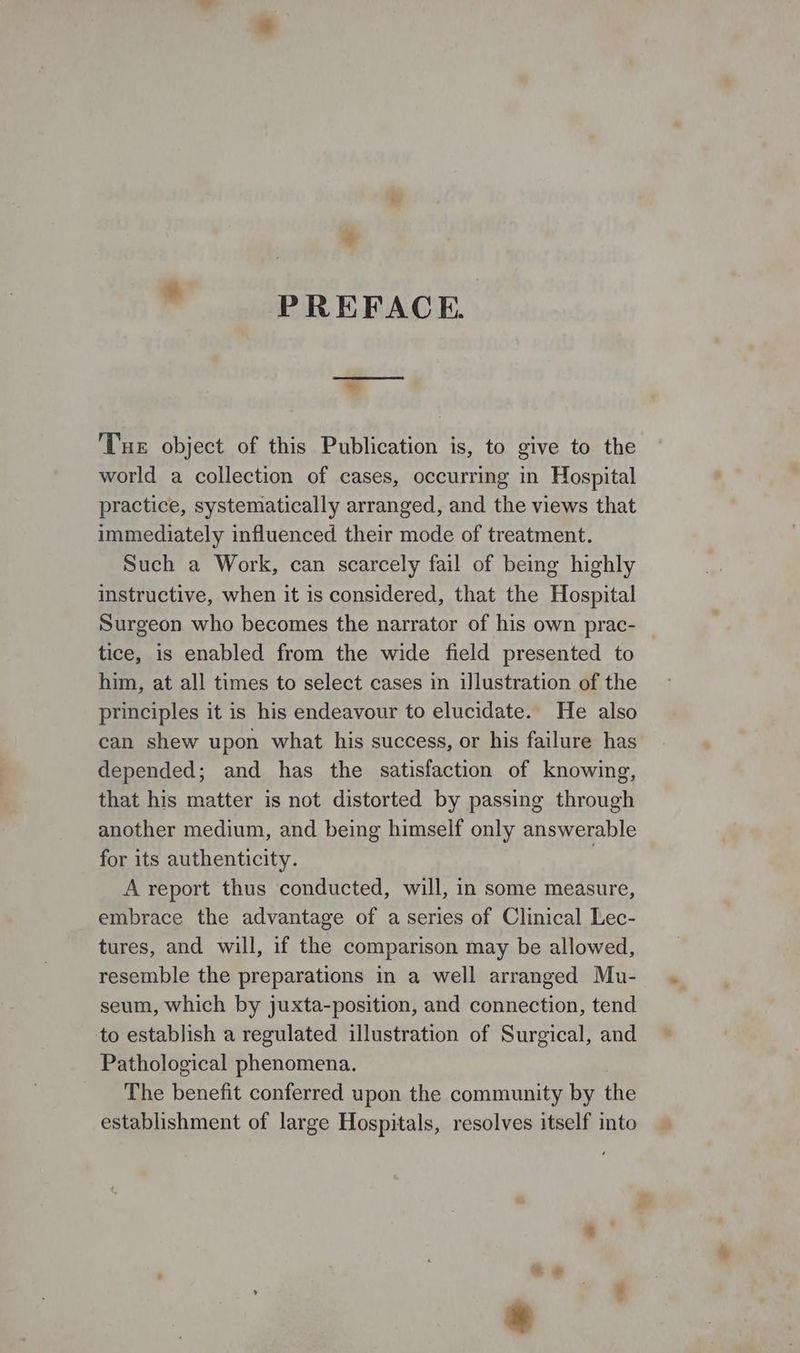 PREFACE. Tue object of this Publication is, to give to the world a collection of cases, occurring in Hospital practice, systematically arranged, and the views that immediately influenced their mode of treatment. Such a Work, can scarcely fail of being highly instructive, when it is considered, that the Hospital Surgeon who becomes the narrator of his own prac- tice, is enabled from the wide field presented to him, at all times to select cases in illustration of the principles it is his endeavour to elucidate. He also can shew upon what his success, or his failure has depended; and has the satisfaction of knowing, that his matter is not distorted by passing through another medium, and being himself only answerable for its authenticity. A report thus conducted, will, in some measure, embrace the advantage of a series of Clinical Lec- tures, and will, if the comparison may be allowed, resemble the preparations in a well arranged Mu- seum, which by juxta-position, and connection, tend to establish a regulated illustration of Surgical, and Pathological phenomena. The benefit conferred upon the community by the establishment of large Hospitals, resolves itself into