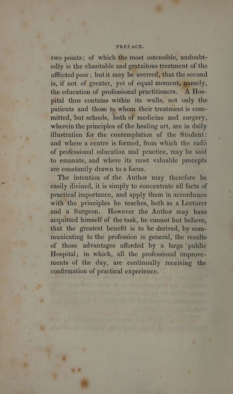 two points; of which the most ostensible, undoubt- edly is the charitable and gratuitous treatment of the afflicted poor ; but it may be averred, that the second is, if not of greater, yet of equal moment, namely, the education of professional practitioners. A Hos- pital thus contains within its walls, not only the patients and those to whom their treatment is com- mitted, but schools, both of medicine and surgery, wherein the principles of the healing art, are in daily illustration for the contemplation of the Student: and where a centre is formed, from which the radii of professional education and practice, may be said to emanate, and where its most valuable precepts are constantly drawn to a focus. The intention of the Author may therefore be easily divined, it is simply to concentrate all facts of practical importance, and apply them in accordance with the principles he teaches, both as a Lecturer and a Surgeon. However the Author may have acquitted himself of the task, he cannot but believe, that the greatest benefit is to be derived, by com- municating to the profession in general, the results of those advantages afforded by a large ' public Hospital; in which, all the professional improve-. ments of the day, are continually receiving the confirmation of practical experience.