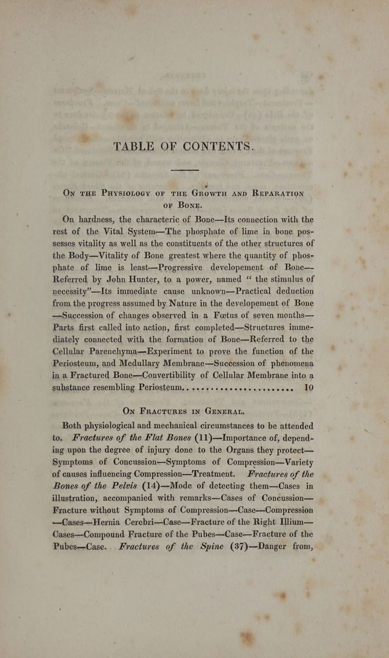 TABLE OF CONTENTS. Pi) On tHE PuysioLocGy or tHe Growru AnD REPARATION or Bone. On hardness, the characteric of Bone—Its connection with the rest of the Vital System—The phosphate of lime in bone pos- sesses vitality as well as the constituents of the other structures of the Body—Vitality of Bone greatest where the quantity of phos- phate of lime is least—Progressive developement of Bohe— Referred by John Hunter, to a power, named “ the stimulus of necessity”—Its immediate cause unknown—Practical deduction from the progress assumed by Nature in the developement of Bone —Succession of changes observed in a Foetus of seven months— Parts first called into action, first completed—Structures imme- diately connected with the formation of Bone—Referred to the Cellular Parenchyma-—Experiment to prove the function of the Periosteum, and Medullary Membrane—Succession of phenomena in a Fractured Bone—Convertibility of Cellular Membrane into a substance resembling Periosteum,...++-sccccsescessecese 10 On FractTuRES IN GENERAL. Both physiological and mechanical circumstances to be attended to. Fractures of the Flat Bones (11)—Importance of, depend- ing upon the degree of injury done to the Organs they protect— Symptoms of Concussion—Symptoms of Compression—Variety of causes influencing Compression—Treatment. Fractures of the Bones of the Pelvis (14)—Mode of detecting them—Cases in illustration, accompanied with remarks—Cases of Concussion— Fracture without Symptoms of Compression—Case—Compression —Cases—Hernia Cerebri—Case—Fracture of the Right Ilium— Cases—Compound Fracture of the Pubes—Case—Fracture of the Pubes—Case. Fractures of the Spine (387)—Danger from,