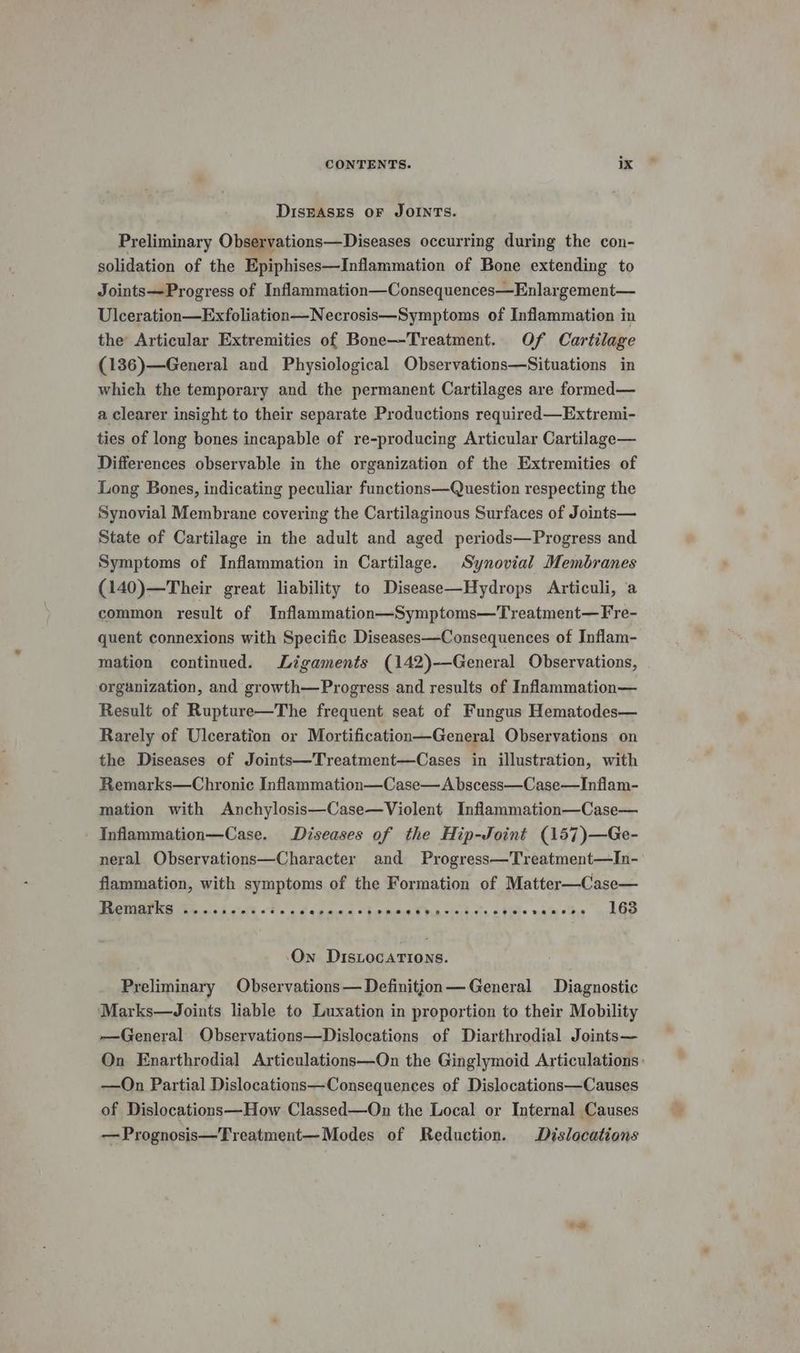 DISEASES OF JOINTS. Preliminary Observations—Diseases occurring during the con- solidation of the Epiphises—Inflammation of Bone extending to Joints—Progress of Inflammation—Consequences—Enlargement— Ulceration—Exfoliation—Necrosis—Symptoms of Inflammation in the Articular Extremities of Bone—Treatment. Of Cartilage (136)—General and Physiological Observations—Situations in which the temporary and the permanent Cartilages are formed— a clearer insight to their separate Productions required—Extremi- ties of long bones incapable of re-producing Articular Cartilage— Differences observable in the organization of the Extremities of Long Bones, indicating peculiar functions—Question respecting the Synovial Membrane covering the Cartilaginous Surfaces of Joints— State of Cartilage in the adult and aged periods—Progress and Symptoms of Inflammation in Cartilage. Synovial Membranes (140)—Their great liability to Disease—Hydrops Articuli, a common result of Inflammation—Symptoms—Treatment—Fre- quent connexions with Specific Diseases—Consequences of Inflam- mation continued. Ligaments (142)—General Observations, organization, and growth—Progress and results of Inflammation— Result of Rupture—The frequent seat of Fungus Hematodes— Rarely of Ulceration or Mortification—General Observations on the Diseases of Joints—Treatment—Cases in illustration, with Remarks—Chronic Inflammation—Case—A bscess—Case—Inflam- mation with Anchylosis—Case—Violent Inflammation—Case— Inflammation—Case. Diseases of the Hip-Joint (157)—Ge- neral Observations—Character and Progress—Treatment—In- flammation, with symptoms of the Formation of Matter—Case— Remarks «....004-%-. Sapaenet edema ta stats e eoeseeesde 163 On DisLocations. Preliminary Observations— Definition— General Diagnostic Marks—Joints liable to Luxation in proportion to their Mobility —General Observations—Dislocations of Diarthrodial Joints— On Enarthrodial Articulations—On the Ginglymoid Articulations: —On Partial Dislocations—Consequences of Dislocations—Causes of Dislocations—How Classed—On the Local or Internal Causes — Prognosis—Treatment—Modes of Reduction. Dislocations