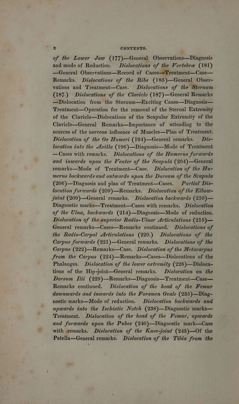 of the Lower Jaw (177)—General Observations—Diagnosis and mode of Reduction. Dislocations of the Vertebre (181) —General Observations—Record of Cases—Treatment—Case— Remarks. Dislocations of the Ribs (185)—General Obser- vations and Treatment—Case. Dislocations of the Sternum (187.) Dislocations of the Clavicle (187)—General Remarks —Dislocation from the Sternum—Exciting Cause—Diagnosis— Treatment—Operation for the removal of the Sternal Extremity of the Clavicle—Dislocations of the Scapular Extremity of the Clavicle—General Remarks—Importance of attending to the sources of the nervous influence of Muscles—Plan of Treatment. Dislocation of the Os Humeri (194)—General remarks. Dis- location into the Axilla (196)—Diagnosis—Mode of Treatment —Cases with remarks. Dislocations of the Humerus forwards and inwards upon the Venter of the Scapula (204)—General remarks—Mode of Treatment—Case. Dislocation of the Hu- merus buckwards and outwards upon the Dorsum of the Scapula (206)—Diagnosis and plan of Treatment—Cases. Partial Dis- location forwards (209)—Remarks. Dislocation of the Elbow- joint (209)—General remarks. Dislocation backwards (210)— Diagnostic marks—Treatment—Cases with remarks. Dislocation of the Ulna, backwards (214)—Diagnosis—Mode of reduction. Dislocation of the superior Radio-Ulnar Articulations (215)— General remarks—Cases—Remarks continued. Dislocations of the Radio-Carpal Articulations (220.) Dislocations of the Carpus forwards (221)—General remarks. Dislocations of the Carpus (222)—Remarks—Case. Dislocation of the Metacarpus from the Carpus (224)—Remarks—Cases—Dislocations of the Phalanges. Dislocation of the lower extremity (228)—Disloca- tions of the Hip-joint—General remarks. Dislocation on the Dorsum Mii (229)—Remarks—Diagnosis—Treatment—Case— Remarks continued. Dislocation of the head of the Femur downwards and inwards into the Foramen Ovale (235)—Diag- nostic marks—Mode of reduction. Dislocation backwards and upwards into the Ischiatic Notch (238)—Diagnostic marks— Treatment. Dislocation of the head of the Femur, upwards and forwards upon the Pubes (240)—Diagnostic mark—Case with remarks. Dislocation of the Knee-joint (243)—Of the Patella—General remarks. Dislocation of the Tibia from the