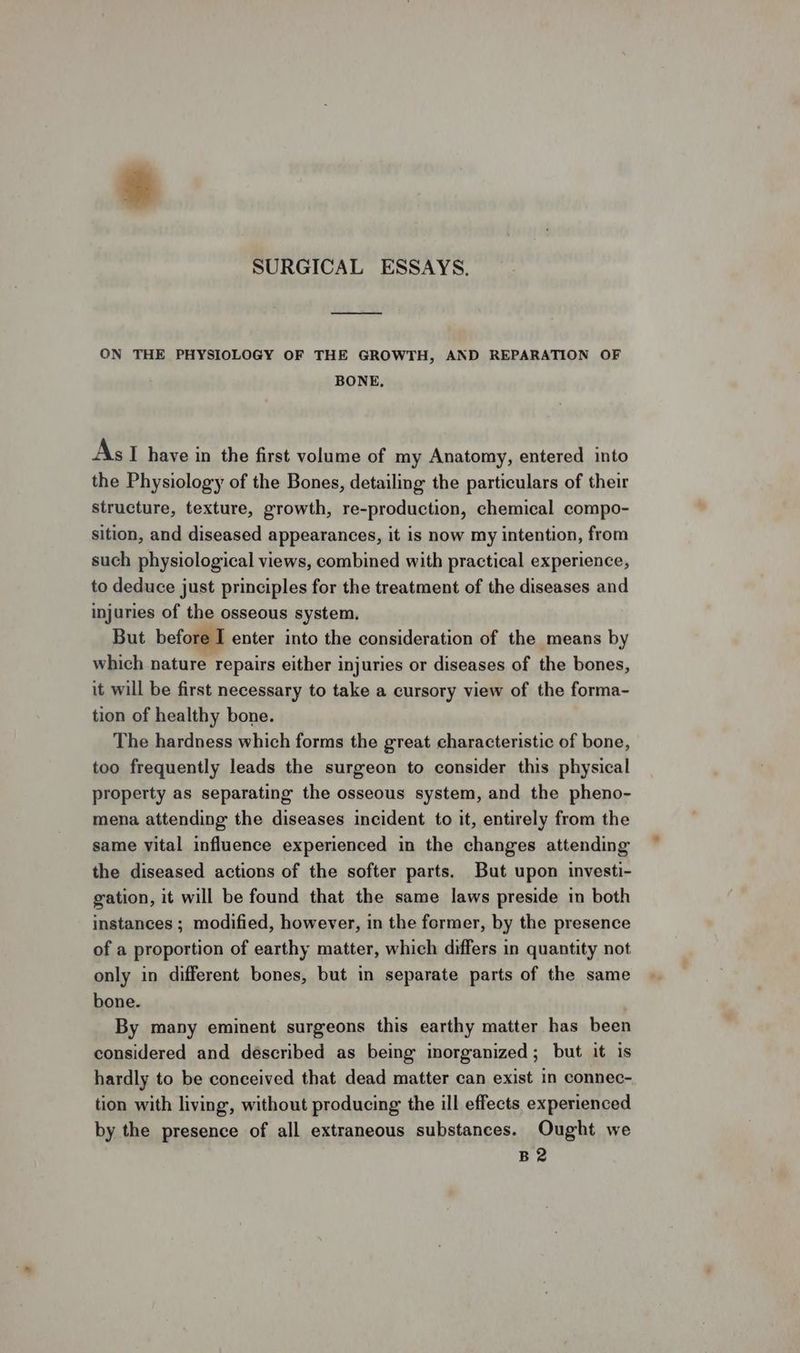 ON THE PHYSIOLOGY OF THE GROWTH, AND REPARATION OF BONE, AsI have in the first volume of my Anatomy, entered into the Physiology of the Bones, detailing the particulars of their structure, texture, growth, re-production, chemical compo- sition, and diseased appearances, it is now my intention, from such physiological views, combined with practical experience, to deduce just principles for the treatment of the diseases and injuries of the osseous system, But before I enter into the consideration of the means by which nature repairs either injuries or diseases of the bones, it will be first necessary to take a cursory view of the forma- tion of healthy bone. The hardness which forms the great characteristic of bone, too frequently leads the surgeon to consider this physical property as separating the osseous system, and the pheno- mena attending the diseases incident to it, entirely from the same vital influence experienced in the changes attending the diseased actions of the softer parts. But upon investi- gation, it will be found that the same laws preside in both instances ; modified, however, in the former, by the presence of a proportion of earthy matter, which differs in quantity not only in different bones, but in separate parts of the same bone. By many eminent surgeons this earthy matter has been considered and déscribed as being inorganized; but it is hardly to be conceived that dead matter can exist in connec- tion with living, without producing the ill effects experienced by the presence of all extraneous substances. Ought we B2