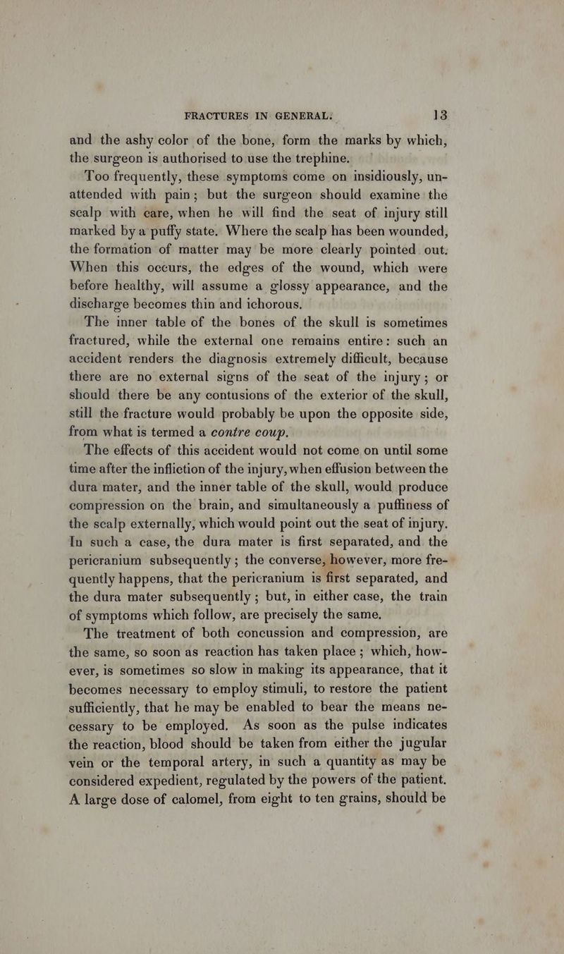 and the ashy color of the bone, form the marks by which, the surgeon is authorised to use the trephine. Too frequently, these symptoms come on insidiously, un- attended with pain; but the surgeon should examine the scalp with care, when he will find the seat of injury still marked by a puffy state. Where the scalp has been wounded, the formation of matter may be more clearly pointed. out: When this occurs, the edges of the wound, which were before healthy, will assume a glossy appearance, and the discharge becomes thin and ichorous, The inner table of the bones of the skull is sometimes fractured, while the external one remains entire: such an accident renders the diagnosis extremely difficult, because there are no external signs of the seat of the injury; or should there be any contusions of the exterior of the skull, still the fracture would probably be upon the opposite side, from what is termed a contre coup, The effects of this accident would not come on until some time after the infliction of the injury, when effusion between the dura mater, and the inner table of the skull, would produce compression on the brain, and simultaneously a puffiness of the scalp externally, which would point out the seat of injury, In such a case, the dura mater is first separated, and the pericranium subsequently ; the converse, however, more fre- quently happens, that the pericranium is first separated, and the dura mater subsequently ; but, in either case, the train of symptoms which follow, are precisely the same. The treatment of both concussion and compression, are the same, so soon as reaction has taken place ; which, how- ever, is sometimes so slow in making its appearance, that it becomes necessary to employ stimuli, to restore the patient sufficiently, that he may be enabled to bear the means ne- cessary to be employed. As soon as the pulse indicates the reaction, blood should be taken from either the jugular vein or the temporal artery, in such a quantity as may be considered expedient, regulated by the powers of the patient. A large dose of calomel, from eight to ten grains, should be