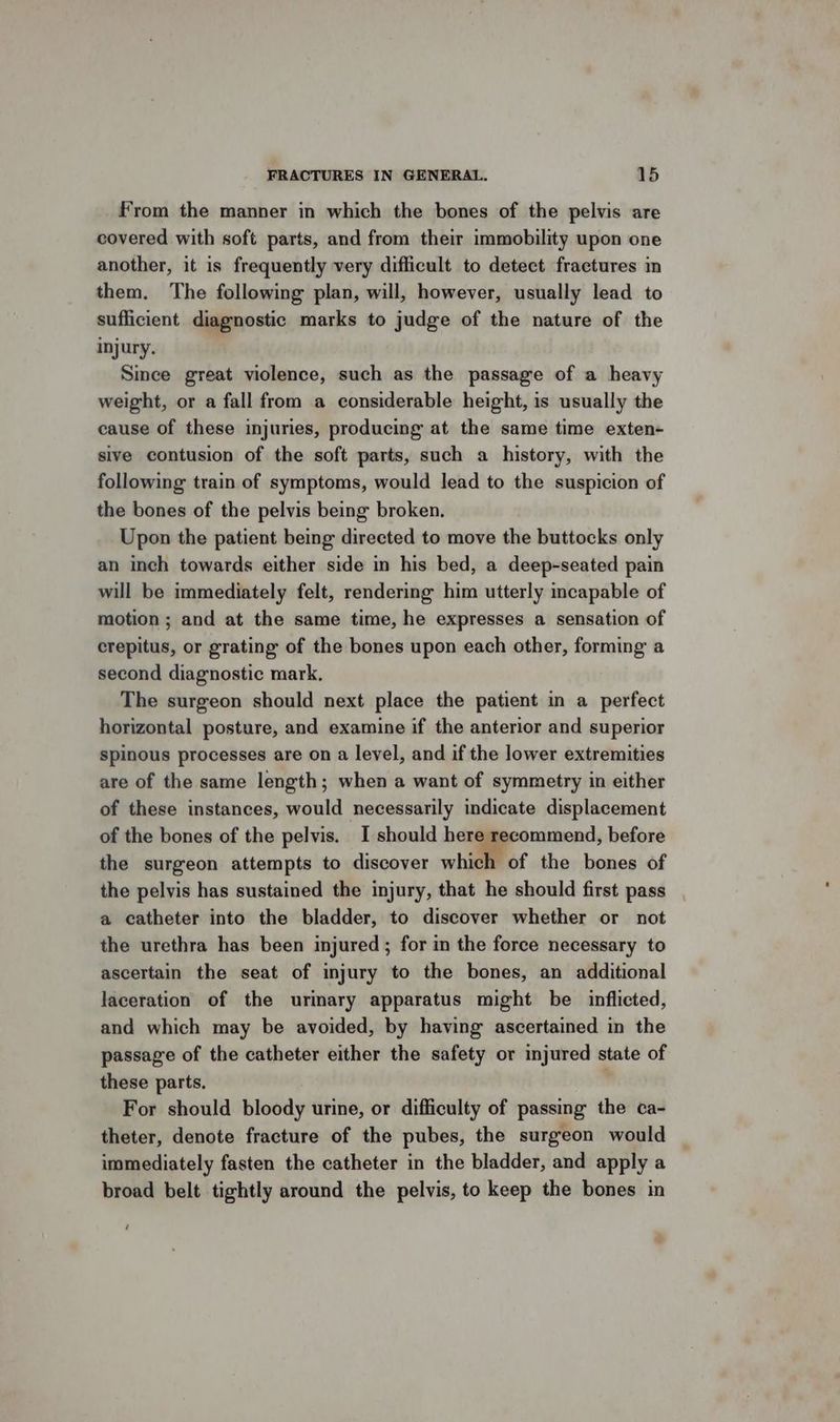 From the manner in which the bones of the pelvis are covered with soft parts, and from their immobility upon one another, it is frequently very difficult to detect fractures in them. The following plan, will, however, usually lead to sufficient diagnostic marks to judge of the nature of the injury. Since great violence, such as the passage of a heavy weight, or a fall from a considerable height, is usually the cause of these injuries, producing at the same time exten- sive contusion of the soft parts, such a history, with the following train of symptoms, would lead to the suspicion of the bones of the pelvis being broken. Upon the patient being directed to move the buttocks only an inch towards either side in his bed, a deep-seated pain will be immediately felt, rendering him utterly incapable of motion ; and at the same time, he expresses a sensation of crepitus, or grating of the bones upon each other, forming a second diagnostic mark, The surgeon should next place the patient in a perfect horizontal posture, and examine if the anterior and superior spinous processes are on a level, and if the lower extremities are of the same length; when a want of symmetry in either of these instances, would necessarily indicate displacement of the bones of the pelvis. I should here recommend, before the surgeon attempts to discover whi of the bones of the pelvis has sustained the injury, that he should first pass a catheter into the bladder, to discover whether or not the urethra has been injured; for in the force necessary to ascertain the seat of injury to the bones, an additional laceration of the urinary apparatus might be inflicted, and which may be avoided, by having ascertained in the passage of the catheter either the safety or injured state of these parts. . For should bloody urine, or difficulty of passing the ca- theter, denote fracture of the pubes, the surgeon would immediately fasten the catheter in the bladder, and apply a broad belt tightly around the pelvis, to keep the bones in ‘