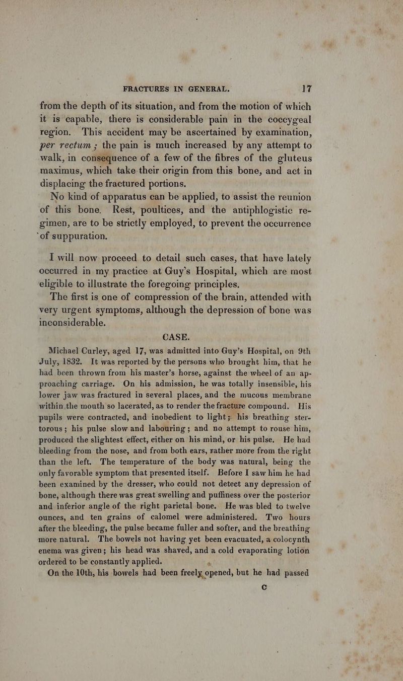 from the depth of its situation, and from the motion of which it is capable, there is considerable pain in the coccygeal region. This accident may be ascertained by examination, per rectum ; the pain is much increased by any attempt to walk, in coilliiitaence of a few of the fibres of the gluteus maximus, which take their origin from this bone, and act in displacing the fractured portions. No kind of apparatus can be applied, to assist the reunion of this bone. Rest, poultices, and the antiphlogistic re- gimen, are to be strictly employed, to prevent the occurrence ‘of suppuration. I will now proceed to detail such cases, that have lately occurred in my practice at Guy’s Hospital, which are most eligible to illustrate the foregoing principles, The first is one of compression of the brain, attended with very urgent symptoms, although the depression of bone was inconsiderable. CASE. Michael Curley, aged 17, was admitted into Guy’s Hospital, on 9th July, 1832. It was reported by the persons who brought him, that he had been thrown from his master’s horse, against the wheel of an ap- proaching carriage. On his admission, he was totally insensible, his lower jaw was fractured in several places, and the mucous membrane within the mouth so lacerated, as to render the fracture compound. His pupils were contracted, and inobedient to light; his breathing ster- torous; his pulse slow and labouring; and no attempt to rouse him, produced the slightest effect, either on his mind, or his pulse. He had bleeding from the nose, and from both ears, rather more from the right than the left. The temperature of the body was natural, being the only favorable symptom that presented itself. Before I saw him he had been examined by the dresser, who could not detect any depression of bone, although there was great swelling and puffiness over the posterior and inferior angle of the right parietal bone. He was bled to twelve ounces, and ten grains of calomel were administered. Two hours after the bleeding, the pulse became fuller and softer, and the breathing more natural. The bowels not having yet been evacuated, a colocynth enema was given; his head was shaved, and a cold evaporating lotion ordered to be constantly applied. On the 10th, his bowels had been freely. opened, but he had passed Cc