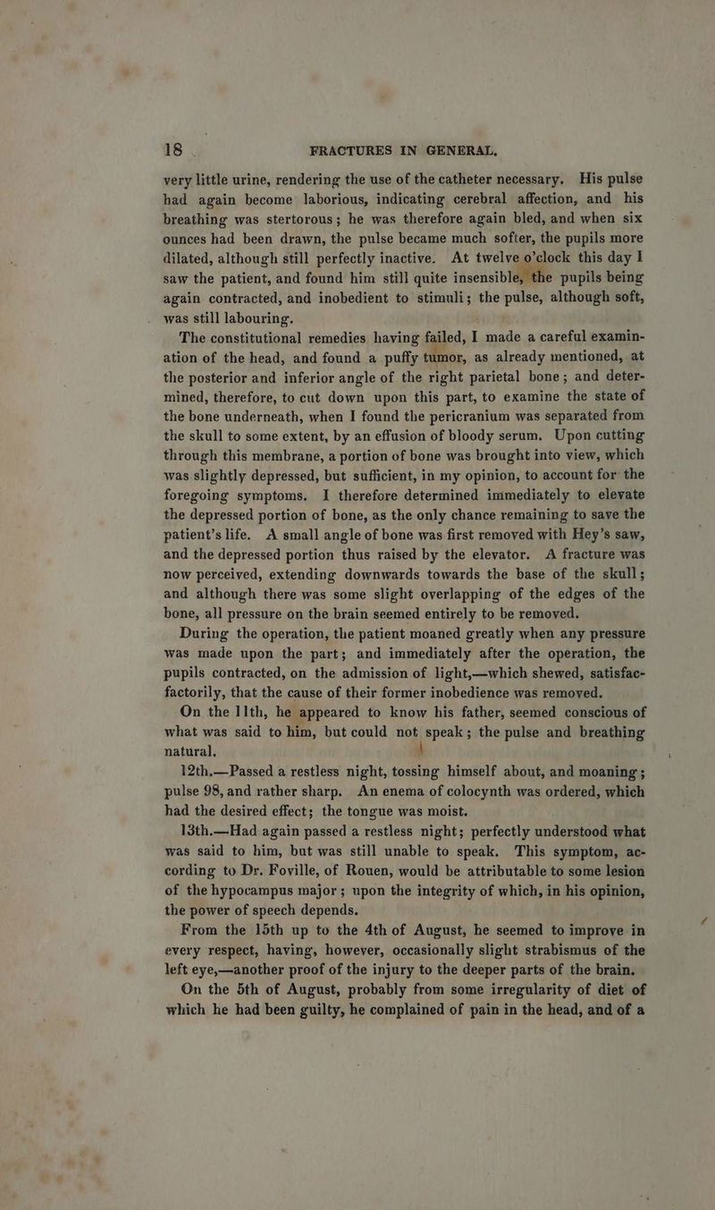 very little urine, rendering the use of the catheter necessary. His pulse had again become laborious, indicating cerebral affection, and his breathing was stertorous; he was therefore again bled, and when six ounces had been drawn, the pulse became much softer, the pupils more dilated, although still perfectly inactive. At twelve o aoc: this day I saw the patient, and found him still quite insensible, the pupils being again contracted, and inobedient to stimuli; the pulse, although soft, was still labouring. The constitutional remedies having failed, I made a careful examin- ation of the head, and found a puffy tumor, as already mentioned, at the posterior and inferior angle of the right parietal bone; and deter- mined, therefore, to cut down upon this part, to examine the state of the bone underneath, when I found the pericranium was separated from the skull to some extent, by an effusion of bloody serum, Upon cutting through this membrane, a portion of bone was brought into view, which was slightly depressed, but sufficient, in my opinion, to account for the foregoing symptoms. I therefore determined immediately to elevate the depressed portion of bone, as the only chance remaining to save the patient’s life. A small angle of bone was first removed with Hey’s saw, and the depressed portion thus raised by the elevator. A fracture was now perceived, extending downwards towards the base of the skull; and although there was some slight overlapping of the edges of the bone, all pressure on the brain seemed entirely to be removed. During the operation, the patient moaned greatly when any pressure was made upon the part; and immediately after the operation, the pupils contracted, on the admission of light,—which shewed, satisfac- factorily, that the cause of their former inobedience was removed. On the I Ith, he appeared to know his father, seemed conscious of what was said to him, but could not speak; the pulse and breathing natural. 12th.—Passed a restless night, tossing himself about, and moaning ; pulse 98, and rather sharp. An enema of colocynth was ordered, which had the desired effect; the tongue was moist. 13th.—Had again passed a restless night; perfectly understood what was said to him, but was still unable to speak. This symptom, ac- cording to Dr. Foville, of Rouen, would be attributable to some lesion of the hypocampus major; upon the integrity of which, in his opinion, the power of speech depends. From the 15th up to the 4th of August, he seemed to improve in every respect, having, however, occasionally slight strabismus of the left eye,—another proof of the injury to the deeper parts of the brain. On the 5th of August, probably from some irregularity of diet of which he had been guilty, he complained of pain in the head, and of a