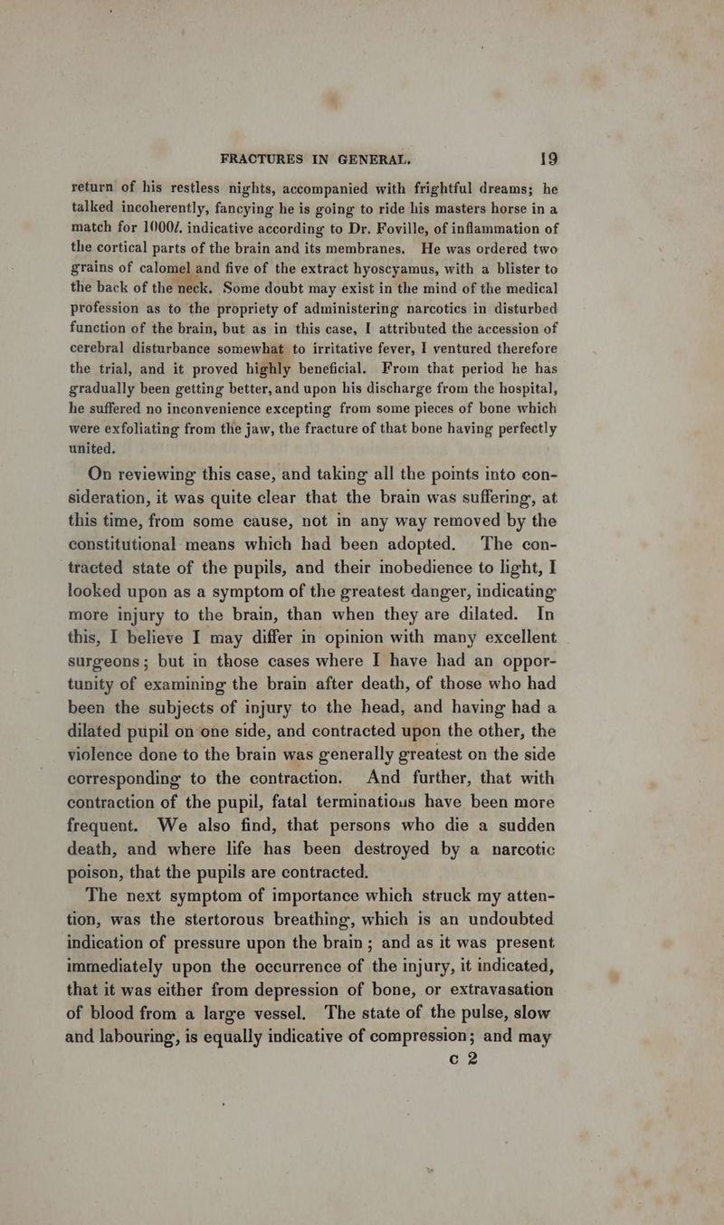 return of his restless nights, accompanied with frightful dreams; he talked incoherently, fancying he is going to ride his masters horse in a match for 1000/. indicative according to Dr. Foville, of inflammation of the cortical parts of the brain and its membranes. He was ordered two grains of calomel and five of the extract hyoscyamus, with a blister to the back of the neck. Some doubt may exist in the mind of the medical profession as to the propriety of administering narcotics in disturbed function of the brain, but as in this case, I attributed the accession of cerebral disturbance somewhat to irritative fever, I ventured therefore the trial, and it proved highly beneficial. From that period he has gradually been getting better, and upon his discharge from the hospital, he suffered no inconvenience excepting from some pieces of bone which were exfoliating from the jaw, the fracture of that bone having perfectly united. On reviewing this case, and taking all the points into con- sideration, it was quite clear that the brain was suffering, at this time, from some cause, not in any way removed by the constitutional means which had been adopted. The con- tracted state of the pupils, and their inobedience to light, I looked upon as a symptom of the greatest danger, indicating more injury to the brain, than when they are dilated. In this, I believe I may differ in opinion with many excellent surgeons; but in those cases where I have had an oppor- tunity of examining the brain after death, of those who had been the subjects of injury to the head, and having had a dilated pupil on one side, and contracted upon the other, the violence done to the brain was generally greatest on the side corresponding to the contraction. And further, that with contraction of the pupil, fatal terminatious have been more frequent. We also find, that persons who die a sudden death, and where life has been destroyed by a narcotic poison, that the pupils are contracted. The next symptom of importance which struck my atten- tion, was the stertorous breathing, which is an undoubted indication of pressure upon the brain; and as it was present immediately upon the occurrence of the injury, it indicated, that it was either from depression of bone, or extravasation of blood from a large vessel. The state of the pulse, slow and labouring, is equally indicative of compression; and may c 2