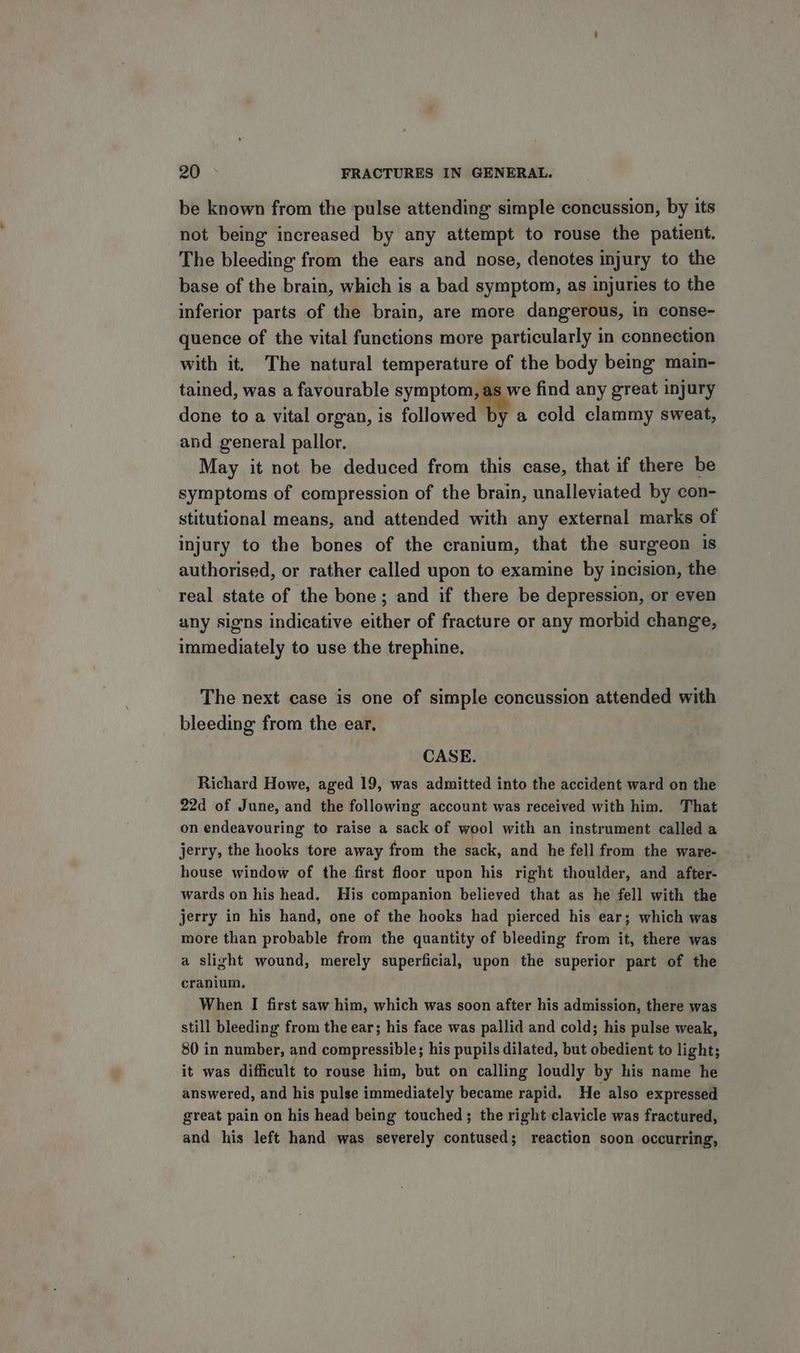 be known from the ‘pulse attending simple concussion, by its not being increased by any attempt to rouse the patient. The bleeding from the ears and nose, denotes injury to the base of the brain, which is a bad symptom, as injuries to the inferior parts of the brain, are more dangerous, in conse- quence of the vital functions more particularly in connection with it. The natural temperature of the body being main- tained, was a favourable symptom, as we find any great injury done to a vital organ, is followed by a cold clammy sweat, and general pallor. May it not be deduced from this case, that if there be symptoms of compression of the brain, unalleviated by con- stitutional means, and attended with any external marks of injury to the bones of the cranium, that the surgeon is authorised, or rather called upon to examine by incision, the real state of the bone; and if there be depression, or even any signs indicative either of fracture or any morbid change, immediately to use the trephine. The next case is one of simple concussion attended with bleeding from the ear. CASE. Richard Howe, aged 19, was admitted into the accident ward on the 22d of June, and the following account was received with him. That on endeavouring to raise a sack of wool with an instrument called a jerry, the hooks tore away from the sack, and he fell from the ware- house window of the first floor upon his right thoulder, and after- wards on his head. His companion believed that as he fell with the jerry in his hand, one of the hooks had pierced his ear; which was more than probable from the quantity of bleeding from it, there was a slight wound, merely superficial, upon the superior part of the cranium. When I first saw him, which was soon after his admission, there was still bleeding from the ear; his face was pallid and cold; his pulse weak, 80 in number, and compressible; his pupils dilated, but obedient to light; it was difficult to rouse him, but on calling loudly by his name he answered, and his pulse immediately became rapid. He also expressed great pain on his head being touched; the right clavicle was fractured, and his left hand was severely contused; reaction soon occurring,