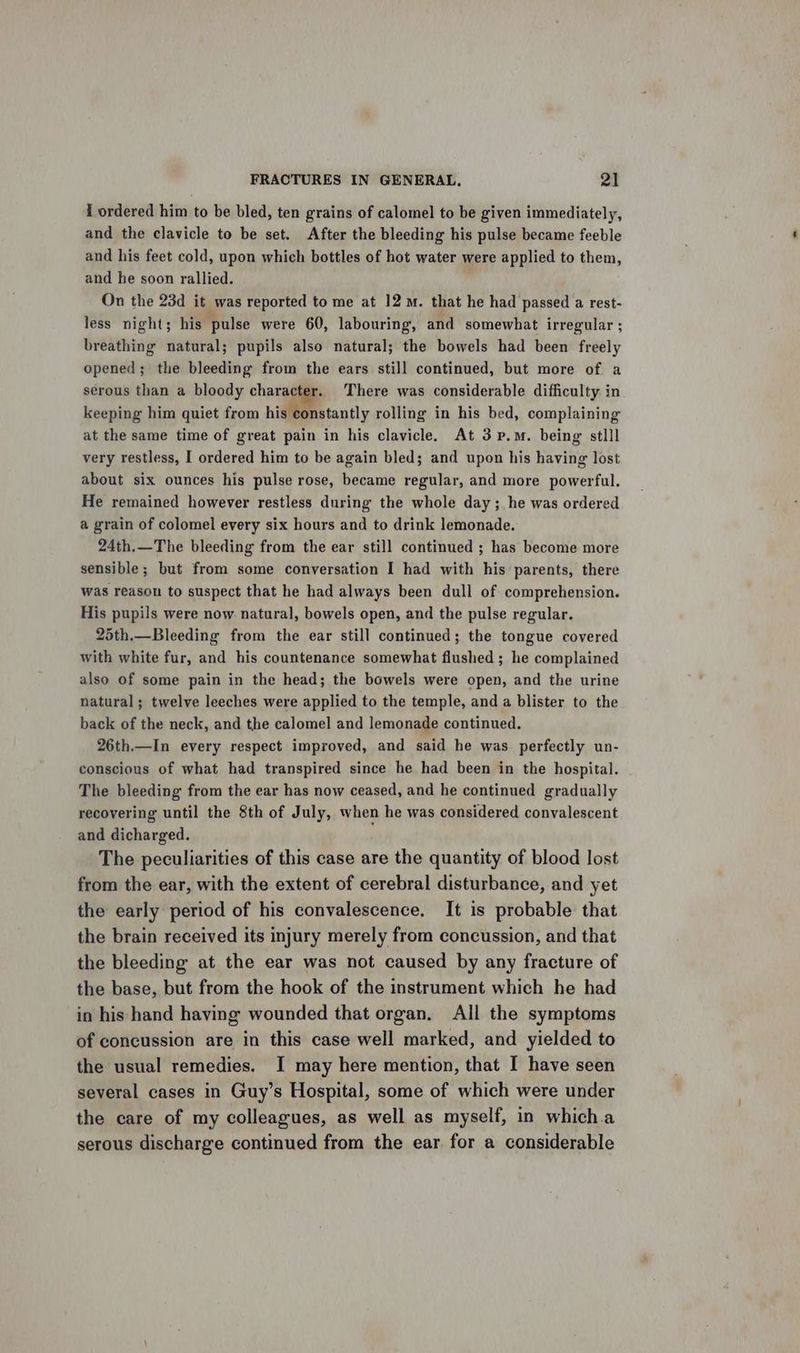 i ordered him to be bled, ten grains of calomel to be given immediately, and the clavicle to be set. After the bleeding his pulse became feeble and his feet cold, upon which bottles of hot water were applied to them, and he soon rallied. On the 23d it was reported to me at 12m. that he had passed a rest- less night; his pulse were 60, labouring, and somewhat irregular ; breathing natural; pupils also natural; the bowels had been freely opened; the bleeding from the ears still continued, but more of a serous than a bloody character. There was considerable difficulty in keeping him quiet from his constantly rolling in his bed, complaining at the same time of great pain in his clavicle. At 3 p.m. being stlll very restless, I ordered him to be again bled; and upon his having lost about six ounces his pulse rose, became regular, and more powerful. He remained however restless during the whole day ;. he was ordered a grain of colomel every six hours and to drink lemonade. 24th.—The bleeding from the ear still continued ; has become more sensible; but from some conversation I had with his parents, there was reason to suspect that he had always been dull of comprehension. His pupils were now natural, bowels open, and the pulse regular. 25th.—Bleeding from the ear still continued; the tongue covered with white fur, and his countenance somewhat flushed ; he complained also of some pain in the head; the bowels were open, and the urine natural; twelve leeches were applied to the temple, and a blister to the back of the neck, and the calomel and lemonade continued. 26th.—In every respect improved, and said he was perfectly un- conscious of what had transpired since he had been in the hospital. The bleeding from the ear has now ceased, and he continued gradually recovering until the 8th of July, when he was considered convalescent and dicharged. The peculiarities of this case are the quantity of blood lost from the ear, with the extent of cerebral disturbance, and yet the early period of his convalescence. It is probable that the brain received its injury merely from concussion, and that the bleeding at the ear was not caused by any fracture of the base, but from the hook of the instrument which he had in his hand having wounded that organ, All the symptoms of concussion are in this case well marked, and yielded to the usual remedies. I may here mention, that I have seen several cases in Guy’s Hospital, some of which were under the care of my colleagues, as well as myself, in which.a serous discharge continued from the ear for a considerable