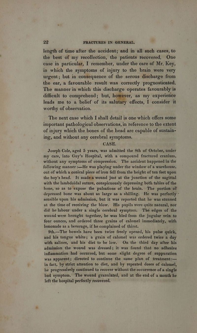 length of time after the accident; and in all such cases, to the best of my recollection, the patients recovered. One case in particular, I remember, under the care of Mr. Key, in which the symptoms of injury to the brain were very urgent; but in consequence of the serous discharge from the ear, a favourable result was correctly prognosticated. The manner in which this discharge operates favourably is difficult to comprehend; but, a. we as my experience leads me to a belief of its salutary effects, I consider it worthy of observation. The next case which I shall detail is one which offers some important pathological observations, in reference to the extent of injury which the bones of the head are capable of sustain- ing, and without any cerebral symptoms. CASE. Joseph Cole, aged 5 years, was admitted the 8th of October, under my care, into Guy’s Hospital, with a compound fractured cranium, without any symptoms of compression. The accident happened in the following manner :—He was playing under the window of a warehouse, out of which a conical piece of iron fell from the height of ten feet upon the boy’s head. It madea wound just at the junction of the sagittal with the lambdoidal suture, conspicuously depressing both tables of the bone, so as to expose the pulsations of the brain. The portion of depressed bone was about as large as a shilling. He was perfectly - sensible upon his admission, but it was reported that he was stunned at the time of receiving the blow. His pupils were quite natural, nor did he labour under a single cerebral symptom. The edges of the wound were brought together, he was bled from the jugular vein to four ounces, and ordered three grains of calomel immediately, with lemonade as a beverage, if he complained of thirst. 9th.—The bowels have been twice freely opened, his pulse quick, and his tongue white; a grain of calomel was ordered twice a day with salines, and his diet to be low. On the third day after his admission the wound was dressed; it was found that no adhesive inflammation had occurred, but some slight degree of suppuration was apparent ; directed to continue the same plan of treatment:— in fact, by strict attention to diet, and by repeated doses of calomel, he progressively continued to recover without the occurrence of a single bad symptom. The wound granulated, and at the end of a month he left the hospital perfectly recovered.