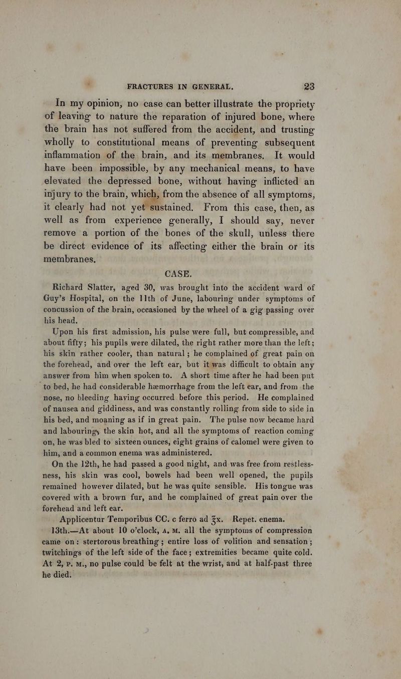 In my opinion, no case can better illustrate the propriety of leaving to nature the reparation of injured bone, where the brain has not suffered from the accident, and trusting wholly to constitutional means of preventing subsequent inflammation of the brain, and its membranes. It would have been impossible, by any mechanical means, to have elevated the depressed bone, without having inflicted an injury to the brain, which, from the absence of all symptoms, it clearly had not yet sustained. From this case, then, as well as from experience generally, I should say, never remove a portion of the bones of the skull, unless there be direct evidence of its affecting either the brain or its membranes, CASE. Richard Slatter, aged 30, was brought into the accident ward of Guy’s Hospital, on the 11th of June, labouring under symptoms of concussion of the brain, occasioned by the wheel of a gig passing over his head. Upon his first admission, his pulse were full, but compressible, and about fifty; his pupils were dilated, the right rather more than the left; his skin rather cooler, than natural ; he complained of great pain on the forehead, and over the left ear, but it was difficult to obtain any answer from him when spoken to. A short time after he had been put ‘to bed, he had considerable hemorrhage from the left ear, and from the nose, no bleeding having occurred before this period. He complained of nausea and giddiness, and was constantly rolling from side to side in his bed, and moaning as if in great pain. The pulse now became hard and labouring, the skin hot, and all the symptoms of reaction coming on, he was bled to sixteen ounces, eight grains of calomel] were given to him, and a common enema was administered. On the 12th, he had passed a good night, and was free from restless- ness, his skin was cool, bowels had been well opened, the pupils remained however dilated, but he was quite sensible. His tongue was covered with a brown fur, and he complained of great pain over the forehead and left ear. Applicentur Temporibus CC. c ferro ad 3x. Repet. enema. 13th.—At about 10 o’clock, a, mM. all the symptoms of compression came on: stertorous breathing ; entire loss of volition and sensation ; twitchings of the left side of the face; extremities became quite cold. At 2, Pp. m., no pulse could be felt at the wrist, and at half-past three he died.
