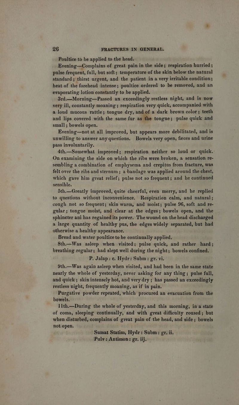 Poultice to be applied to the head. Evening—Complains of great pain in the side; respiration hurried ; pulse frequent, full, but soft; temperature of the skin below the natural standard ; thirst urgent, and the patient in a very irritable condition; heat of the forehead intense; poultice ordered to be removed, and an evaporating lotion constantly to be applied. 3rd.—Morning—Passed an exceedingly restless night, and is now very ill, constantly moaning; respiration very quick, accompanied with a loud mucous rattle; tongue dry, and of a dark brown color; teeth and lips covered with the same fur as the tongue; pulse quick and small; bowels open. Evening—not at all improved, but appears more debilitated, and is unwilling to answer any questions. Bowels very open, feces and urine pass involuntarily. 4th.—Somewhat improved; respiration neither so loud or quick. On examining the side on which the ribs were broken, a sensation re- sembling a combination of emphysema and crepitus from fracture, was felt over the ribs and sternum ; a bandage was applied around the chest, which gave him great relief; pulse not so frequent; and he continued sensible. 5th.—Greatly improved, quite cheerful, even merry, and he replied to questions without inconvenience. Respiration calm, and natural; cough not so frequent; skin warm, and moist; pulse 96, soft and re- gular; tongue moist, and clear at the edges; bowels open, and the sphincter ani has regained its power. The wound on the head discharged a large quantity of healthy pus, the edges widely separated, but had otherwise a healthy appearance. Bread and water poultice to be continually applied. 8th.—Was asleep when visited; pulse quick, and rather hard; breathing regular; had slept well during the night; bowels confined. P, Jalap: c. Hydr: Subm: gr. vi. 9th.—Was again asleep when visited, and had been in the same state nearly the whole of yesterday, never asking for any thing; pulse full, and quick; skin intensely hot, and very dry ; has passed an exceedingly restless night, frequently moaning, as if in pain. Purgative powder repeated, which procured an evacuation from the bowels. 1lth.—During the whole of yesterday, and this morning, in a state of coma, sleeping continually, and with great difficulty roused; but when disturbed, complains of great pain of the head, and side; bowels not open. Sumat Statim, Hydr: Subm: gr. ii. Pulv.: Antimon: gr, iij.
