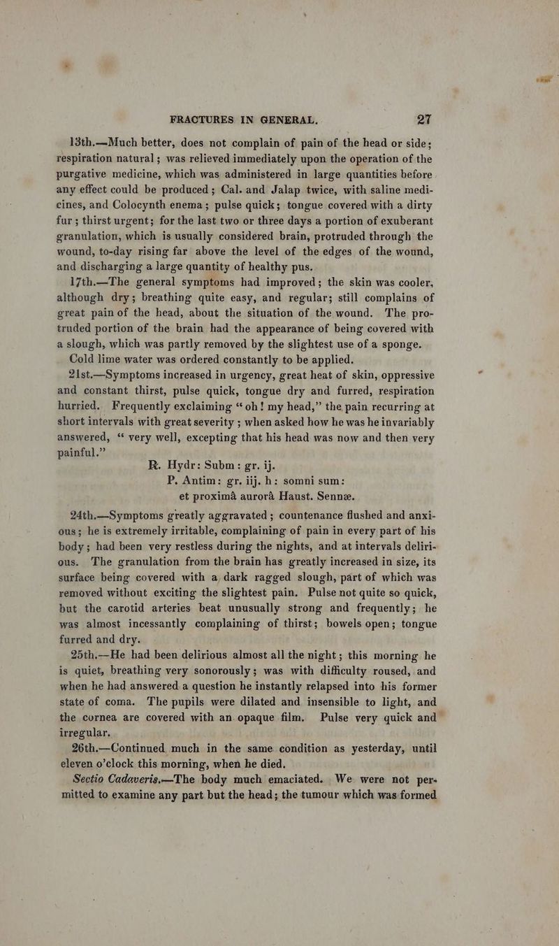 13th.—Much better, does not complain of pain of the head or side; respiration natural ; was relieved immediately upon the operation of the purgative medicine, which was administered in large quantities before any effect could be produced; Cal. and Jalap twice, with saline medi- cines, and Colocynth enema; pulse quick; tongue covered with a dirty fur; thirst urgent; for the last two or three days a portion of exuberant granulation, which is usually considered brain, protruded through the wound, to-day rising far above the level of the edges of the wound, and discharging a large quantity of healthy pus. 17th.—The general symptoms had improved; the skin was cooler, although dry; breathing quite easy, and regular; still complains of great painof the head, about the situation of the wound. The pro- truded portion of the brain had the appearance of being covered with a slough, which was partly removed by the slightest use of a sponge. Cold lime water was ordered constantly to be applied. 21st.—Symptoms increased in urgency, great heat of skin, oppressive and constant thirst, pulse quick, tongue dry and furred, respiration hurried. Frequently exclaiming “oh! my head,” the pain recurring at short intervals with great severity ; when asked how he was he invariably answered, “ very well, excepting that his head was now and then very painful.” R. Hydr: Subm: gr. ij. P, Antim: gr. iij. h: somni sum: et proxima aurora Haust. Senne. 24th.—_Symptoms greatly aggravated ; countenance flushed and anxi- ous; he is extremely irritable, complaining of pain in every part of his body; had been very restless during the nights, and at intervals deliri- ous. The granulation from the brain has greatly increased in size, its surface being covered with a,dark ragged slough, part of which was removed without exciting the slightest pain. Pulse not quite so quick, but the carotid arteries beat unusually strong and frequently; he was almost incessantly complaining of thirst; bowels open; tongue furred and dry. 25th.—He had been delirious almost all the night; this morning he is quiet, breathing very sonorously; was with difficulty roused, and when he had answered a question he instantly relapsed into his former state of coma. The pupils were dilated and insensible to light, and the cornea are covered with an opaque film. Pulse very quick and irregular. 26th.—Continued much in the same condition as yesterday, until eleven o’clock this morning, when he died. Sectio Cadaveris.—The body much emaciated. We were not per- mitted to examine any part but the head; the tumour which was formed
