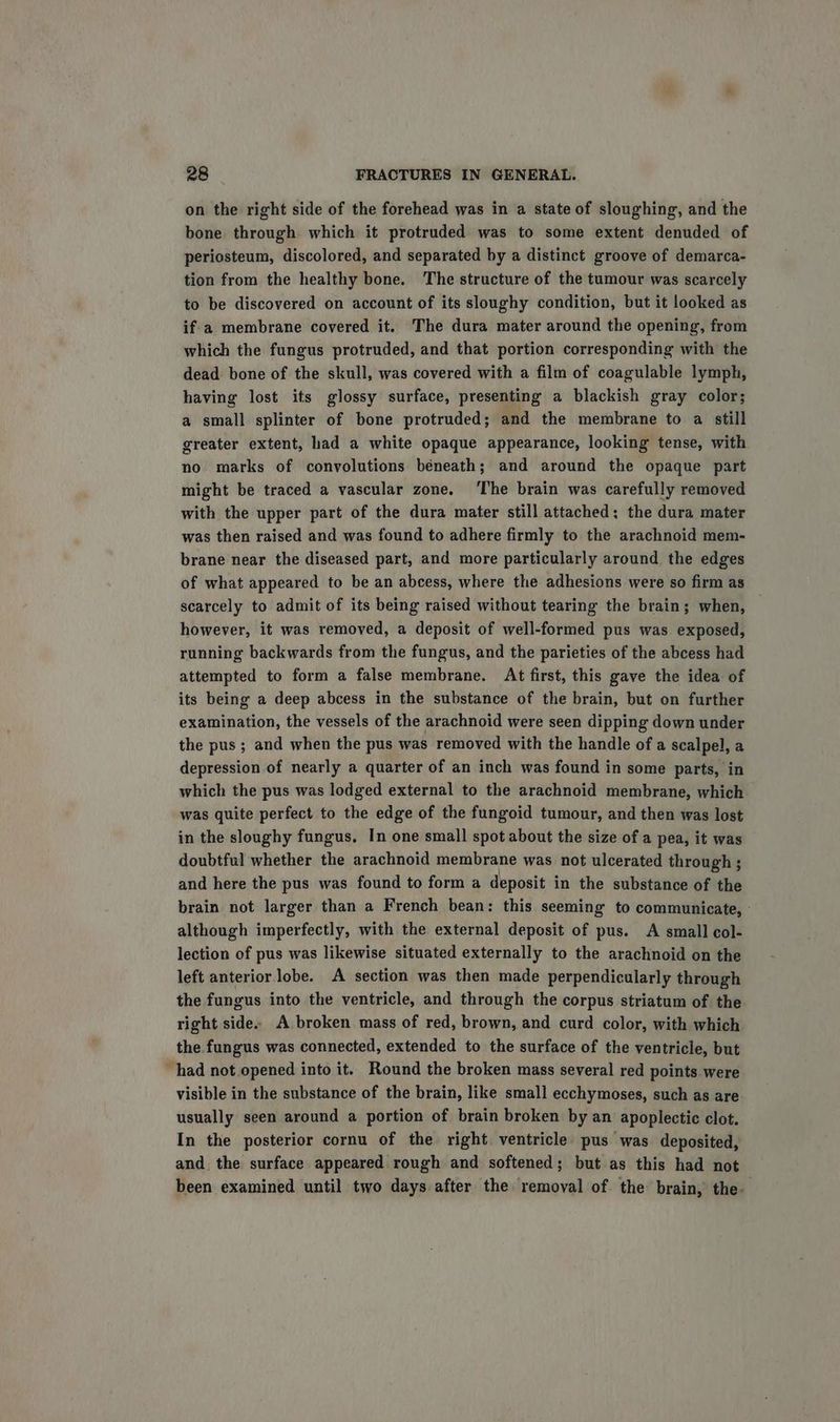 on the right side of the forehead was in a state of sloughing, and the bone through which it protruded was to some extent denuded of periosteum, discolored, and separated by a distinct groove of demarca- tion from the healthy bone. The structure of the tumour was scarcely to be discovered on account of its sloughy condition, but it looked as if a membrane covered it. The dura mater around the opening, from which the fungus protruded, and that portion corresponding with the dead bone of the skull, was covered with a film of coagulable lymph, having lost its glossy surface, presenting a blackish gray color; a small splinter of bone protruded; and the membrane to a still greater extent, had a white opaque appearance, looking tense, with no marks of convolutions béneath; and around the opaque part might be traced a vascular zone. ‘The brain was carefully removed with the upper part of the dura mater still attached; the dura mater was then raised and was found to adhere firmly to the arachnoid mem- brane near the diseased part, and more particularly around the edges of what appeared to be an abcess, where the adhesions were so firm as scarcely to admit of its being raised without tearing the brain; when, however, it was removed, a deposit of well-formed pus was exposed, running backwards from the fungus, and the parieties of the abcess had attempted to form a false membrane. At first, this gave the idea of its being a deep abcess in the substance of the brain, but on further examination, the vessels of the arachnoid were seen dipping down under the pus ; and when the pus was removed with the handle of a scalpel, a depression of nearly a quarter of an inch was found in some parts, in which the pus was lodged external to the arachnoid membrane, which was quite perfect to the edge of the fungoid tumour, and then was lost in the sloughy fungus, In one small spot about the size of a pea, it was doubtful whether the arachnoid membrane was not ulcerated through ; and here the pus was found to form a deposit in the substance of the brain not larger than a French bean: this seeming to communicate, © although imperfectly, with the external deposit of pus. A small col- lection of pus was likewise situated externally to the arachnoid on the left anterior lobe. A section was then made perpendicularly through the fungus into the ventricle, and through the corpus striatum of the right side. A broken mass of red, brown, and curd color, with which the fungus was connected, extended to the surface of the ventricle, but had not opened into it. Round the broken mass several red points were visible in the substance of the brain, like small ecchymoses, such as are usually seen around a portion of brain broken by an apoplectic clot. In the posterior cornu of the right ventricle pus was deposited, and. the surface appeared rough and softened; but as this had not been examined until two days after the removal of the brain, the-