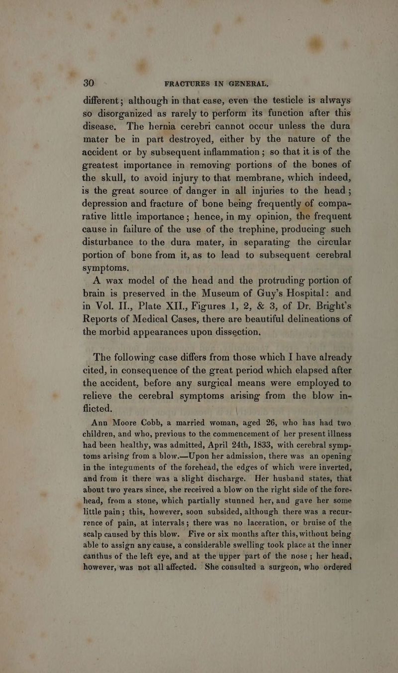 different ; although in that case, even the testicle is always so disorganized as rarely to perform its function after this disease. The hernia cerebri cannot occur unless the dura mater be in part destroyed, either by the nature of the accident or by subsequent inflammation ; so that it is of the greatest importance in removing portions of the bones of the skull, to avoid injury to that membrane, which indeed, is the great source of danger in all injuries to the head; depression and fracture of bone being frequently of compa- rative little importance ; hence, in my opinion, the frequent cause in failure of the use of the trephine, producing such disturbance to the dura mater, in separating the circular portion of bone from it, as to lead to subsequent cerebral symptoms. A wax model of the head and the protruding portion of brain is preserved in the Museum of Guy’s Hospital: and in Vol. II., Plate XII, Figures 1, 2, & 3, of Dr, Bright’s Reports of Medical Cases, there are beautiful delineations of the morbid appearances upon dissection. The following case differs from those which I have already cited, in consequence of the great period which elapsed after the accident, before any surgical means were employed to relieve the cerebral symptoms arising from the blow in- flicted. Ann Moore Cobb, a married woman, aged 26, who has had two. children, and who, previous to the commencement of her present illness had been healthy, was admitted, April 24th, 1833, with cerebral symp- toms arising from a blow.—Upon her admission, there was an opening in the integuments of the forehead, the edges of which were inverted, and from it there was a slight discharge. Her husband states, that about two years since, she received a blow on the right side of the fore- head, froma stone, which partially stunned her, and gave her some little pain; this, however, soon subsided, although there was a recur- rence of pain, at intervals; there was no laceration, or bruise of the scalp caused by this blow. Five or six months after this, without being able to assign any cause, a considerable swelling took place at the inner canthus of the left eye, and at the upper part of the nose ; her head, however, was not all affected. She consulted a surgeon, who ordered