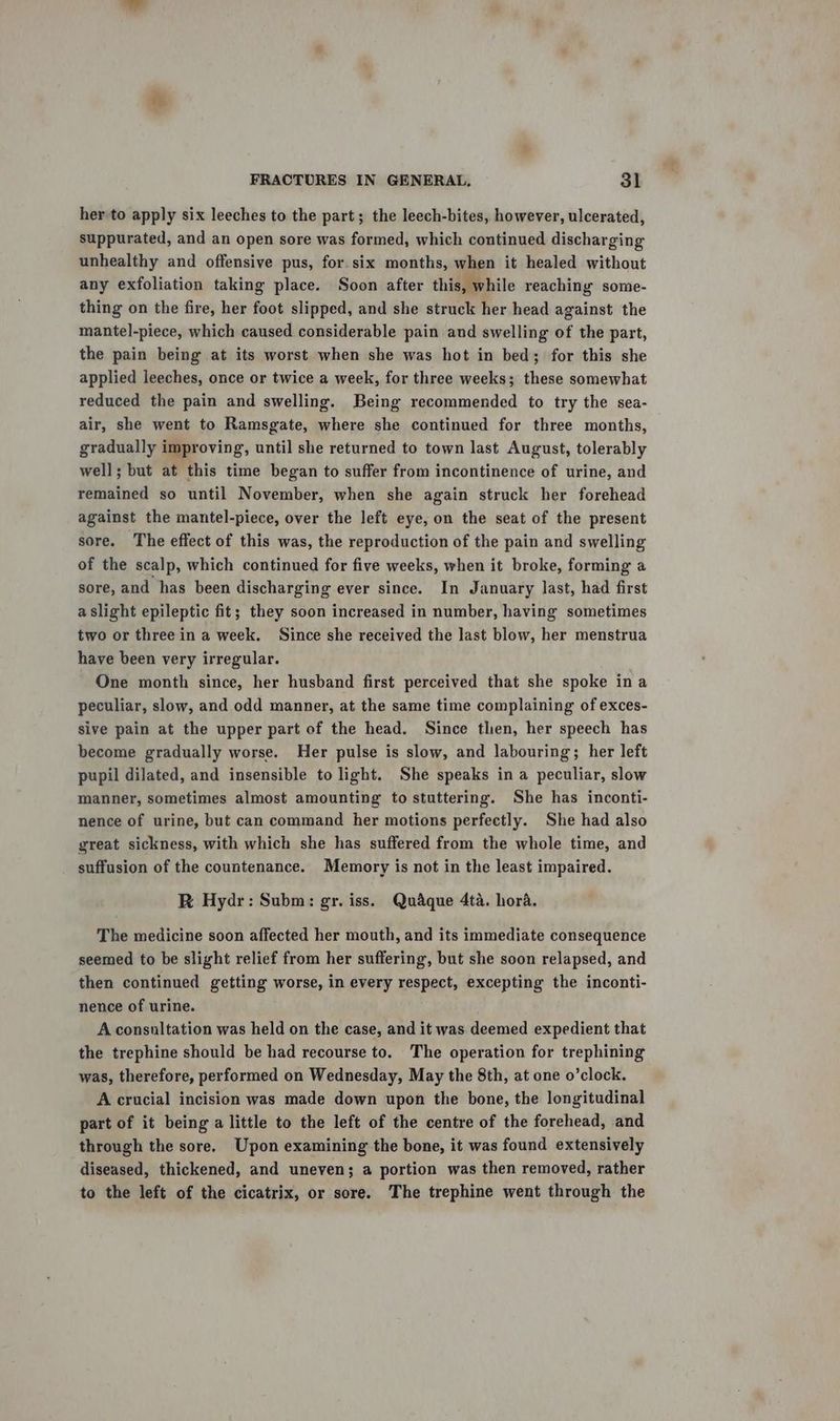 her to apply six leeches to the part; the leech-bites, however, ulcerated, suppurated, and an open sore was formed, which continued discharging unhealthy and offensive pus, for. six months, when it healed without any exfoliation taking place. Soon after this, while reaching some- thing on the fire, her foot slipped, and she struck her head against the mantel-piece, which caused considerable pain and swelling of the part, the pain being at its worst when she was hot in bed; for this she applied leeches, once or twice a week, for three weeks; these somewhat reduced the pain and swelling. Being recommended to try the sea- air, she went to Ramsgate, where she continued for three months, gradually improving, until she returned to town last August, tolerably well; but at this time began to suffer from incontinence of urine, and remained so until November, when she again struck her forehead against the mantel-piece, over the left eye, on the seat of the present sore. The effect of this was, the reproduction of the pain and swelling of the scalp, which continued for five weeks, when it broke, forming a sore, and has been discharging ever since. In January last, had first a slight epileptic fit; they soon increased in number, having sometimes two or three in a week. Since she received the last blow, her menstrua have been very irregular. One month since, her husband first perceived that she spoke ina peculiar, slow, and odd manner, at the same time complaining of exces- sive pain at the upper part of the head. Since then, her speech has become gradually worse. Her pulse is slow, and labouring; her left pupil dilated, and insensible to light. She speaks in a peculiar, slow manner, sometimes almost amounting to stuttering. She has inconti- nence of urine, but can command her motions perfectly. She had also great sickness, with which she has suffered from the whole time, and suffusion of the countenance. Memory is not in the least impaired. R Hydr: Subm: gr. iss. Quaque 4ta. hora. The medicine soon affected her mouth, and its immediate consequence seemed to be slight relief from her suffering, but she soon relapsed, and then continued getting worse, in every respect, excepting the inconti- nence of urine. A consultation was held on the case, and it was deemed expedient that the trephine should be had recourse to. The operation for trephining was, therefore, performed on Wednesday, May the 8th, at one o’clock. A crucial incision was made down upon the bone, the longitudinal part of it being a little to the left of the centre of the forehead, and through the sore. Upon examining the bone, it was found extensively diseased, thickened, and uneven; a portion was then removed, rather to the left of the cicatrix, or sore. The trephine went through the