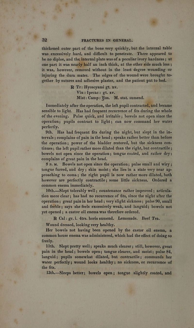 thickened outer part of the bone very quickly, but the internal table was excessively hard, and difficult to penetrate. There appeared to ~ be no diploe, and the, internal plate was of a peculiar ivory hardness ; at one part it was nearly half an inch thick, at the other side much less ; it was, however, removed without in the least degree wounding or injuring the dura mater. The edges of the wound were brought to- gether by sutures and adhesive plaster, and the patient put to bed. R Tr: Hyoscyami gt. xv. Vin: Ipecac: gt. xv. Mist: Camp: Ziss. M. stat. sumend. Immediately after the operation, the left pupil contracted became sensible to light. Has had frequent recurrence of fits during the whole of the evening. Pulse quick, and irritable ; bowels not open since the operation; pupils contract to light; can now command her water perfectly. 9th. Has had frequent fits during the night, but slept in the in- tervals ; complains of pain in the head ; speaks rather better than before the operation; power of the bladder restored, but the sickness con- tinues; the left pupil rather more dilated than the right, but contractile ; bowels not open since the operation; tongue coated, and rather dry; complains of great pain in the head. 8 p.m. Bowels not open since the operation; pulse small and wiry ; tongue furred, and dry; skin moist; she lies in a state very near ap- proaching to coma; the right pupil is now rather more dilated, both however are perfectly contractile; some little sickness. Ordered a common enema immediately. 10th.—Slept tolerably well; countenance rather improved ; articula- tion more clear; has had no recurrence of fits, since the night after the operation; great pain in her head; very slight sickness; pulse 90, small and feeble; says she feels excessively weak, and languid; bowels not. yet opened ; a castor oil enema was therefore ordered. R Cal: gr. i. 4trs. horis sumend. Lemonade. Beef Tea. Wound dressed, looking very healthy. Her bowels not having been opened by the castor oil enema, a common house enema was administered, which had the effect of doing so freely. llth. Slept pretty well; speaks much clearer ; still, however, great pain in the head; bowels open; tongue clearer, and moist; pulse 84, languid; pupils somewhat dilated, but contractile; commands her water perfectly; wound looks healthy; no sickness, or recurrence of the fits. 13th.—Sleeps better; bowels open; tongue slightly coated, and