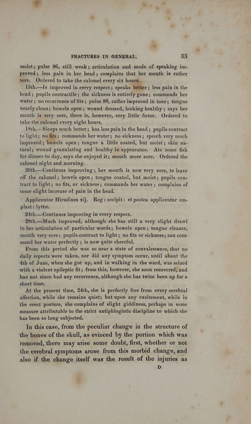 moist; pulse 86, still weak; articulation and mode of speaking im- proved; less pain in her head; complains that her mouth is rather sore. Ordered to take the calomel every six hours. . 15th.—Is improved in every respect ; speaks better ; less pain in the head ; pupils contractile; the sickness is entirely gone; commands her water ; no recurrence of fits; pulse 80, rather improved in tone; tongue nearly clean; bowels open; wound dressed, looking healthy ; says her mouth is very sore, there is, however, very little fotor. Ordered to take the calomel every eight hours. 18th.—Sleeps much better; has less pain in the head; pupils contract to light; no fits; commands her water; no sickness; speech very much improved; bowels open; tongue a little coated, but moist; skin na- tural; wound granulating and healthy in appearance. Ate some fish for dinner to day, says she enjoyed it; mouth more sore. Ordered the calomel night and morning. 26th.—Continues improving; her mouth is now very sore, to leave off the calomel; bowels open; tongue coated, but moist; pupils con- tract to light; no fits, or sickness; commands her water ; complains of some slight increase of pain in the head. Applicentur Hirudines xij. Reg: occipit: et postea applicentur em- plast : lytte. 24th.—Continues improving in every respect. 28th.—Much improved, although she has still a very slight drawl in her articulation of particular words; bowels open; tongue cleaner, mouth very sore; pupils contract to light; no fits or sickness; can com- mand her water perfectly ; is now quite cheerful. From this period she was so near a state of convalescence, that no daily reports were taken, nor did any symptom occur, until about the Ath of June, when she got up, and in walking in the ward, was seized with a violent epileptic fit; from this, however, she soon recovered, and has not since had any recurrence, although she has twice been up for a short time. At the present time, 24th, she is perfectly free from every cerebral affection, while she remains quiet; but upon any excitement, while in the erect posture, she complains of slight giddiness, perhaps in some measure attributable to the strict antiphlogistic discipline to which she has been so long subjected. In this case, from the peculiar change in the structure of the bones of the skull, as evinced by the portion which was removed, there may arise some doubt, first, whether or not the cerebral symptoms arose from this morbid change, and also if the change itself was the result of the injuries as D