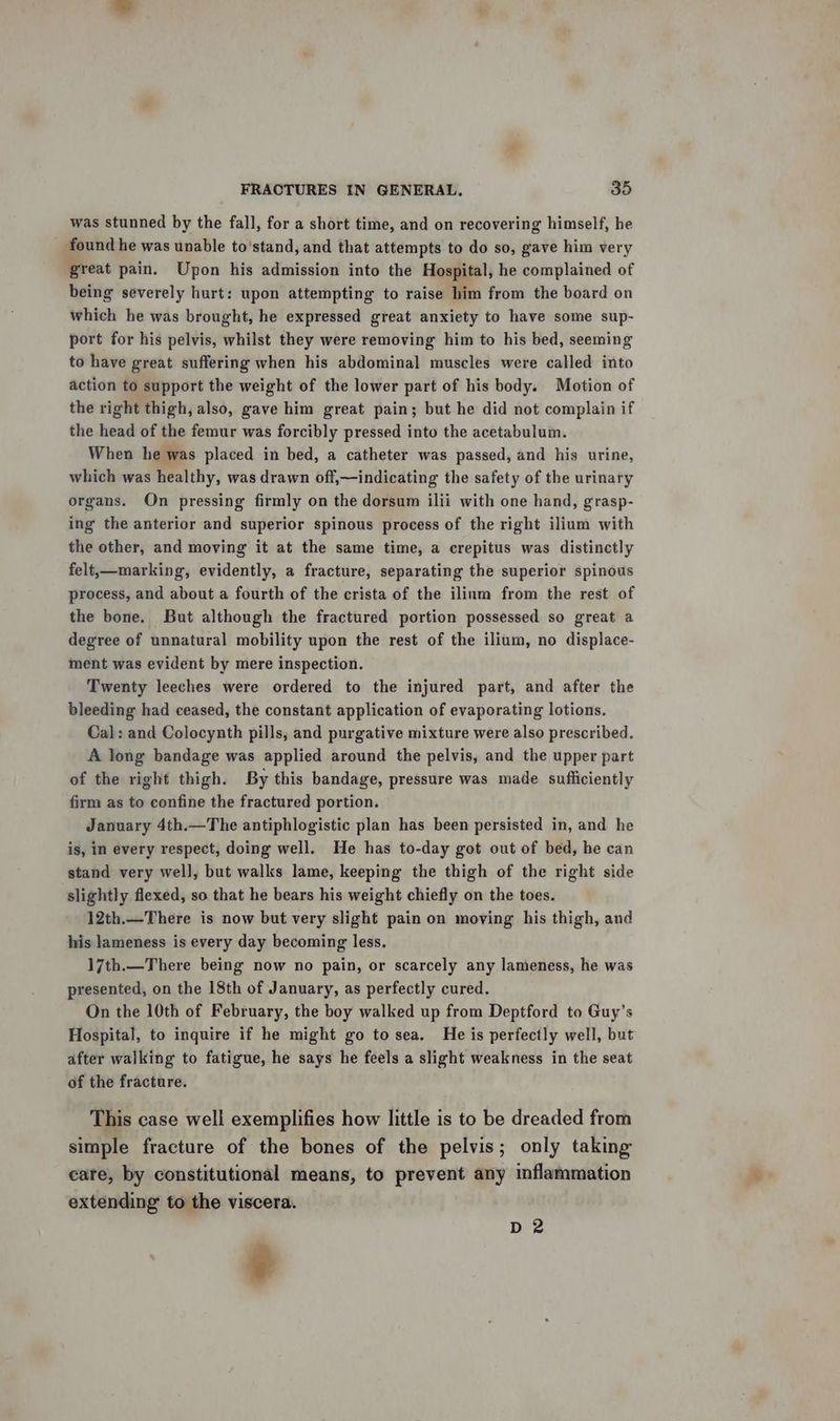 was stunned by the fall, for a short time, and on recovering himself, he found he was unable to'stand, and that attempts to do so, gave him very great pain. Upon his admission into the Hospital, he complained of being severely hurt: upon attempting to raise him from the board on which he was brought, he expressed great anxiety to have some sup- port for his pelvis, whilst they were removing him to his bed, seeming to have great suffering when his abdominal muscles were called into action to support the weight of the lower part of his body. Motion of the right thigh, also, gave him great pain; but he did not complain if the head of the femur was forcibly pressed into the acetabulum. When he was placed in bed, a catheter was passed, and his urine, which was healthy, was drawn off,—indicating the safety of the urinary organs. On pressing firmly on the dorsum ilii with one hand, grasp- ing the anterior and superior spinous process of the right ilium with the other, and moving it at the same time, a crepitus was distinctly felt,—marking, evidently, a fracture, separating the superior spinous process, and about a fourth of the crista of the ilium from the rest of the bone. But although the fractured portion possessed so great a degree of unnatural mobility upon the rest of the ilium, no displace- ment was evident by mere inspection. Twenty leeches were ordered to the injured part, and after the bleeding had ceased, the constant application of evaporating lotions. Cal: and Colocynth pills, and purgative mixture were also prescribed. A long bandage was applied around the pelvis, and the upper part of the right thigh. By this bandage, pressure was made sufficiently firm as to confine the fractured portion. January 4th.—The antiphlogistic plan has been persisted in, and he is, in every respect, doing well. He has to-day got out of bed, he can stand very well, but walks lame, keeping the thigh of the right side slightly flexed, so that he bears his weight chiefly on the toes. 12th.—There is now but very slight pain on moving his thigh, and his lameness is every day becoming less. 17th.—There being now no pain, or scarcely any lameness, he was presented, on the 18th of January, as perfectly cured. On the 10th of February, the boy walked up from Deptford to Guy’s Hospital, to inquire if he might go to sea. He is perfectly well, but after walking to fatigue, he says he feels a slight weakness in the seat of the fracture. This case well exemplifies how little is to be dreaded from simple fracture of the bones of the pelvis; only taking care, by constitutional means, to prevent any inflammation extending to the viscera. % D 2